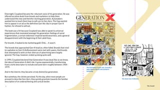The Sound5
Overnight, Coupland became the reluctant voice of his generation. He was
offered lucrative deals from brands and marketers to help them
understand this new and therefor exciting generation. Automakers
wanted him to teach them how to sell cars to Gen-Xers. The Gap wanted
him to appear in an ad as the deﬁnitive Gen-Xer. But in proper Gen-X
fashion, he refused to sell out.
The book was a hit because Coupland was able to speak to universal
experiences that resonated amongst his generation: feelings of social
fragmentation, a certain television-inspired world weariness, and a general
disappointment with the beginning of their adult lives.
For brands, it looked to be marketing gold. Only … it wasn’t.
The brands that approached Gen-X head on, often failed. Brands that tried
to capitalize on Gen-X disillusionment were met with yawns. And brands
that attempted to wink at their distrust of advertising were largely
ignored. The Gap, however, ended up doing quite well.
in 1995, Coupland declared that Generation-X was dead. But as we know,
the idea of Generation-X didn’t die. It grew exponentially, transforming
from a niche descriptor to include everyone born roughly between 1964 -
1979.
And in the interim, they became a truly distinctive generation.
But somehow, the clichés persisted. To this day, when most people are
pressed to describe Gen-Xers, they quickly gravitate towards the familiar
description of an underachieving and cynical slacker.
The Sound
The Generation-X comic was, ironically, a
satire about a Gen-Xr who worked in
marketing.
The classic Gen-X dilemma.
 