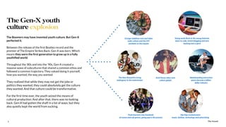 The Sound9
The Boomers may have invented youth culture. But Gen-X
perfected it.
Between the release of the ﬁrst Beatles record and the
premier of The Empire Strikes Back, Gen-X was born. Which
means they were the ﬁrst generation to grow up in a fully
youthiﬁed world.
Throughout the ‘80s and into the ‘90s, Gen-X created a
massive wave of subcultures that shared a common ethos and
followed a common trajectory. They valued doing it yourself,
how you wanted, the way you wanted.
They realized that while they may not get the jobs or
politics they wanted, they could absolutely get the culture
they wanted. And that culture could be transformative.
For the ﬁrst time ever, the youth seized the means of
cultural production. And after that, there was no looking
back. Gen-X had gotten the shaft in a lot of ways, but they
also quietly kept the world from sucking.
The Gen-X youth
culture explosion
The Sound
Grunge redeﬁnes rock and takes
indie culture and the DIY
aesthetic to the masses
The New Romantics bring
androgyny to the mainstream
Punk fractures into hundreds
of scenes and sub genres, going pop in the process
Acid House takes rave
culture global
Young nerds ﬂock to the young Internet,
learn to code, invent blogging and turn
hacking into a sport
Skateboarding and action
sports become a billion
dollar industry
Hip Hop revolutionizes
music, fashion, technology and advertising
 