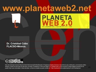 Y Gen www.planetaweb2.net Dr. Cristóbal Cobo FLACSO-México. Esta obra está bajo la licencia Reconocimiento-NoComercial-SinObraDerivada 2.5 España de Creative Commons. Se permite la copia, distribución y comunicación pública siempre y cuando se cite el autor de esta obra y la fuente (“Ciudadanos 2.0 de la era Digital”, Dr. Cristóbal Cobo) y el uso concreto no tenga finalidad comercial. No se pueden hacer usos comerciales ni obras derivadas. La licencia completa se puede consultar en: <http://creativecommons.org/licenses/by-nc-nd/2.5/es/deed.es>