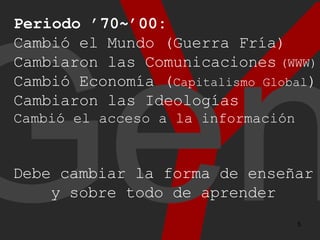 Y Gen Periodo ’70~’00: Cambió el Mundo (Guerra Fría) Cambiaron las Comunicaciones (WWW) Cambió Economía ( Capitalismo Global ) Cambiaron las Ideologías Cambió el acceso a la información Debe cambiar la forma de enseñar y sobre todo de aprender