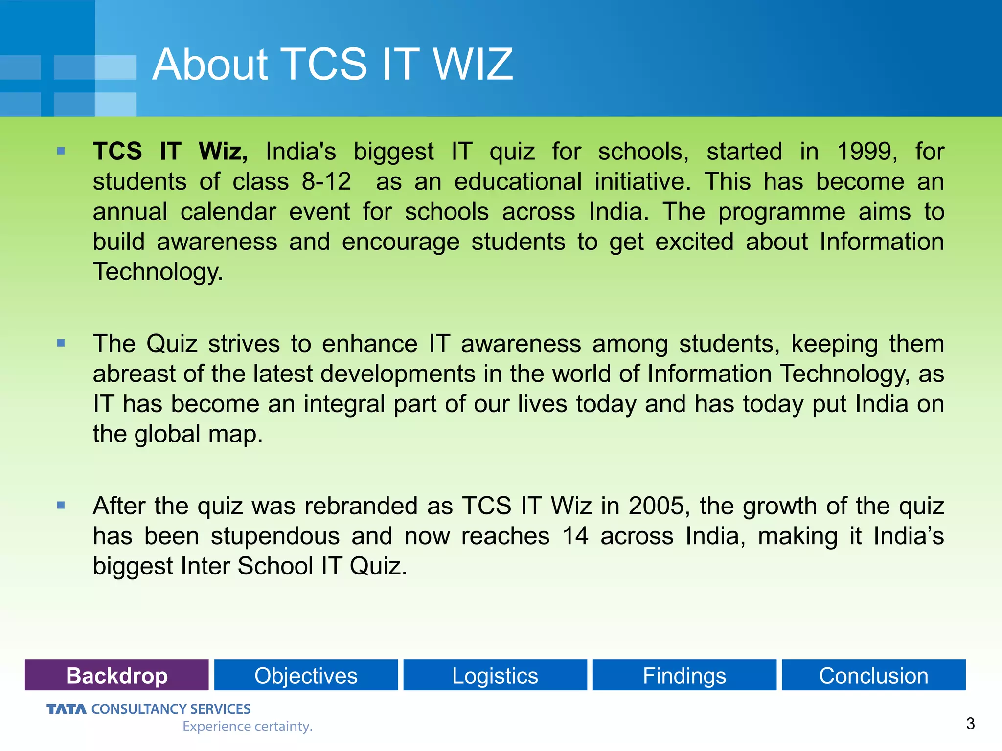 3
About TCS IT WIZ
 TCS IT Wiz, India's biggest IT quiz for schools, started in 1999, for
students of class 8-12 as an educational initiative. This has become an
annual calendar event for schools across India. The programme aims to
build awareness and encourage students to get excited about Information
Technology.
 The Quiz strives to enhance IT awareness among students, keeping them
abreast of the latest developments in the world of Information Technology, as
IT has become an integral part of our lives today and has today put India on
the global map.
 After the quiz was rebranded as TCS IT Wiz in 2005, the growth of the quiz
has been stupendous and now reaches 14 across India, making it India’s
biggest Inter School IT Quiz.
Backdrop Objectives Logistics Findings Conclusion
 
