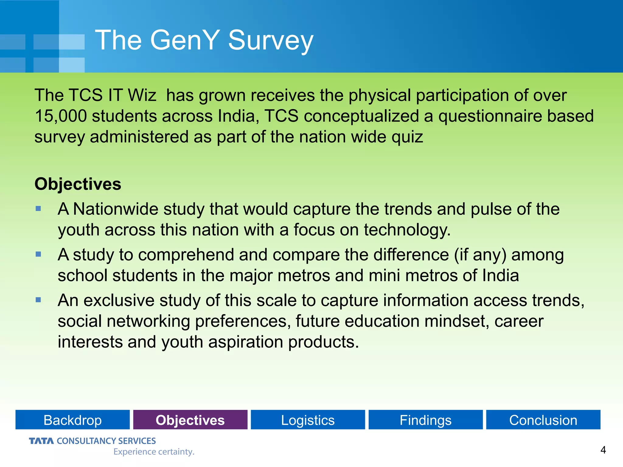 4
The GenY Survey
The TCS IT Wiz has grown receives the physical participation of over
15,000 students across India, TCS conceptualized a questionnaire based
survey administered as part of the nation wide quiz
Objectives
 A Nationwide study that would capture the trends and pulse of the
youth across this nation with a focus on technology.
 A study to comprehend and compare the difference (if any) among
school students in the major metros and mini metros of India
 An exclusive study of this scale to capture information access trends,
social networking preferences, future education mindset, career
interests and youth aspiration products.
Backdrop Objectives Logistics Findings Conclusion
 