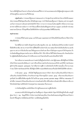 10 
 
วิเคราะหสิ่งที่ผูเรียนทําในระหวางเรียนรวมกับคะแนนที่ไดจากการทําแบบทดสอบจะชวยใหผูสอนรูสาเหตุของความไม
เขาใจของผูเรียน และสามารถแกไขไดตรงจุด
กลุมตัวอยาง การทดลองใชรูปแบบการสอนแบบตางๆ กับกลุมเปาหมายดังตัวอยางในงานวิจัยที่นําเสนอมา
เปนการทดลองที่ไมมีกลุมเปรียบเทียบ คือไมมีกลุมควบคุม การทําวิจัยลักษณะนี้ถูกมองวา มีจุดออน แตการควบคุมตัว
แปรในการทดลองทางสังคมศาสตรเปนสิ่งที่ทําไดยาก ตางจากการทดลองในหองปฏิบัติการซึ่งสามารถควบคุม
สภาพการณไดตามความตองการ การทําวิจัยแบบนี้จึงจําเปนตองมีขอมูลหลายดานมา support และตองมีการนําเสนอ
ผลอยางตรงไปตรงมา ทั้งในจุดที่ดีและไมดีเพื่อใหเกิดการปรับปรุงและพัฒนาใหดีขึ้นโดยลําดับ
สรุปถาม-ตอบ
การทดลองที่ไมมี control group และไมใช quasi experiment จะทําใหคนเชื่อถือในผลที่ออกมาไดอยางไรจะ
ตีพิมพไดหรือไม
ในกรณีที่สถานการณจริง มีกลุมเปาหมายเพียงกลุมเดียว เชน lab เม็ดเลือดของนักศึกษาเทคนิคการแพทย
ซึ่งมีนักศึกษาเพียง 30 คน หากจะทําใหงานนี้ตีพิมพได จะตองทําเปน mix method คือทําเปนวิจัยเชิงปริมาณ และเชิง
คุณภาพ เพราะการวิจัยเชิงปริมาณจะไดขอมูลออกมาเปนตัวเลข ซึ่งหากไมมีกลุมควบคุมจะทําใหเกิดจุดออน จึง
จําเปนตองมีขอมูลเชิงคุณภาพเขามาขยาย เพื่อใหบอกไดวา วิธีการที่นํามาใชนี้ ใชแลวเกิดผลแบบใด เกิดผลในบริบท
ใด ปฏิสัมพันธในชั้นเรียนเปนอยางไร นักศึกษาสามารถทําในสวนไหนได และสวนไหนที่ยังทําไมได
ในการเขียนรายงานผลจะตองบอกวาผลสําเร็จนี้อยูในบริบทใดบาง เชน มีผูชวยสอน เพื่อใหผูที่จะนําไปใชตอ
หรือนําไปขยายผลจะตองตัดสินเองวา ผลการศึกษานี้เหมาะสมกับบริบทของตนเองหรือไม และใหใชการสะทอนของ
ผูเขารวมวิจัย (research participant) ในการสื่อสารความรูสึก ความคิดเห็นเกี่ยวกับวิธีการสอนนั้นๆ ทั้งทางบวกและ
ทางลบ ไมใชการสะทอนของนักวิจัย เพื่อใหผูอานไดตีความและตัดสินดวยตนเองที่จะเลือกใชหรือไมใชวิธีการดังกลาว
การมี control group หรือไมมี ใหดูที่จุดมุงหมายของการวิจัยวา ตองการเปรียบเทียบหรือไม ถาตองการ
เปรียบเทียบ ตองมีอะไรใหเทียบ ถาจะเทียบจากกลุม ก็เรียกกลุมนั้นวา control group หรืออาจจะเปรียบเทียบจาก
จุดเริ่มตน ในกรณีนี้จะใชเพียงกลุมเดียวได โดยใช one group pre-test post-test design เพื่อศึกษา intervention ที่
สรางขึ้นวา สงผลอยางไรโดยเปรียบเทียบระหวางกอนเรียนดวยวิธีการนี้กับหลังจากเรียนดวยวิธีการนี้นอกจากนั้น อาจ
ใชระดับนัยสําคัญทางสถิติเปนตัวกําหนดคุณคาของ intervention ที่ออกแบบมา
การวัดทัศนคติผูเรียน จะมั่นใจไดอยางไรวาผูเรียนตอบตามความรูสึกที่แทจริง
แบบสอบถามที่จะใชเก็บขอมูลสรางมาโดยพื้นฐานวา มีคุณภาพดีแลว ปญหาจึงไมไดอยูที่เครื่องมือ แตอยูที่
ผูตอบ ในการ key ขอมูลที่ไดรับ ถาเปนการตอบในลักษณะเพื่อเอาใจจะเห็นลักษณะของขอมูลที่เบี่ยงออกไปอยาง
ผิดปกติ ก็ขึ้นอยูกับการตัดสินใจของนักวิจัยวา จะเชื่อถือขอมูลนั้นหรือไม
 