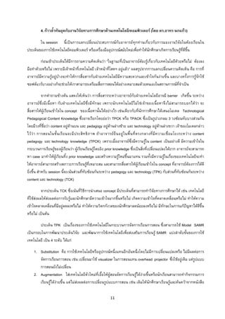 11 
 
4.กาวล้ําทันยุคกับงานวิจัยทางการศึกษาดานเทคโนโลยี/คอมพิวเตอร (โดย ดร.อาทร นกแกว)
ใน session นี้เปนการแลกเปลี่ยนประสบการณกับอาจารยทุกทานเกี่ยวกับการมองงานวิจัยในหองเรียนใน
ประเด็นของการใชเทคโนโลยีคอมพิวเตอร หรือเครื่องมืออุปกรณสมัยใหมเพื่อทําใหนักศึกษาเกิดการเรียนรูที่ดีขึ้น
กอนเขาประเด็นไดมีการถามความคิดเห็นวา “ในฐานะที่เปนอาจารยตองรูเกี่ยวกับเทคโนโลยีดวยหรือไม ตองลง
มือทําดวยหรือไม เพราะมีเจาหนาที่เทคโนโลยี เจาหนาที่โสตฯ อยูแลว” ผลสรุปจากการแลกเปลี่ยนความคิดเห็น คือ การที่
อาจารยมีความรูอยูบางจะทําใหการสื่อสารกับฝายเทคโนโลยีมีความสะดวกและเขาใจกันงายขึ้น และบางครั้งการรูจักใช
ซอฟตแวรบางอยางก็จะชวยใหเราสามารถเตรียมสื่อการสอนไดอยางเหมาะสมดวยตนเองในสถานการณที่จําเปน
จากคําถามขางตน แสดงใหเห็นวา การสื่อสารระหวางอาจารยกับฝายเทคโนโลยีอาจมี barrier เกิดขึ้น ระหวาง
อาจารยซึ่งมีเนื้อหา กับฝายเทคโนโลยีซึ่งมีทักษะ เพราะนักเทคโนโลยีไมใชเจาของเนื้อหาจึงไมสามารถบอกไดวา จะ
สื่อสารใหผูเรียนเขาใจใน concept ของเนื้อหานั้นไดอยางไร เชนเดียวกับที่นักการศึกษาไดเสนอโมเดล Technological
Pedagogical Content Knowledge ซึ่งอาจเรียกโดยยอวา TPCK หรือ TPACK ซึ่งเปนรูปวงกลม 3 วงซอนทับบางสวนกัน
โดยมีวงที่ชื่อวา content อยูดานบน และ pedagogy อยูดานลางซาย และ technology อยูดานลางขวา เจาของโมเดลกลาว
ไววา การสอนในชั้นเรียนจะมีประสิทธิภาพ ถาอาจารยยืนอยูในพื้นที่ตรงกลางที่มีความเชื่อมโยงระหวาง content
pedagogy และ technology knowledge (TPCK) เพราะเมื่ออาจารยซึ่งมีความรูใน content เปนอยางดี มีความเขาใจใน
กระบวนการเรียนรูของผูเรียนวา ผูเรียนเรียนรูโดยอิง prior knowledge ซึ่งเปนสิ่งที่เปลี่ยนแปลงไดยาก อาจารยจะสามารถ
หา case มาทําใหผูเรียนทิ้ง prior knowledge และสรางความรูใหมขึ้นมาแทน รวมทั้งมีความรูในเรื่องของเทคโนโลยีจะทํา
ใหอาจารยสามารถสรางสภาวะการเรียนรูที่เหมาะสม และสามารถสื่อสารใหผูเรียนเขาใจใน concept ที่อาจารยตองการไดดี
ยิ่งขึ้น สําหรับ session นี้จะเนนสวนที่ทับซอนกันระหวาง pedagogy และ technology (TPK) กับสวนที่ทับซอนกันระหวาง
content และ technology (TCK)
จากประเด็น TCK ซึ่งเนนที่วิธีการนําเสนอ concept มีประเด็นที่สามารถทําวิจัยทางการศึกษาได เชน เทคโนโลยี
ที่ใชสงผลใหสงผลตอการรับรูและนักศึกษามีความเขาใจมากขึ้นหรือไม เกิดความเขาใจที่คลาดเคลื่อนหรือไม ทําใหความ
เขาใจคลาดเคลื่อนที่มีอยูลดลงหรือไม ทําใหความวิตกกังวลของนักศึกษาลดนอยลงหรือไม มีทักษะในการแกปญหาไดดีขึ้น
หรือไม เปนตน
ประเด็น TPK เปนเรื่องของการใชเทคโนโลยีในกระบวนการจัดการเรียนการสอน ซึ่งสามารถใช Model SAMR
เปนกรอบในการพัฒนาประเด็นวิจัย และพัฒนาการใชเทคโนโลยีเพื่อสงเสริมการเรียนรู SAMR แบงลําดับขั้นของการใช
เทคโนโลยี เปน 4 ระดับ ไดแก
1. Substitution คือ การใชเทคโนโลยีหรืออุปกรณหนึ่งแทนอีกอันหนึ่งโดยไมมีการเปลี่ยนแปลงหรือ ไมมีผลตอการ
จัดการเรียนการสอน เชน เปลี่ยนมาใช visualizer ในการสอนแทน overhead projector ซึ่งใชอยูเดิม แตรูปแบบ
การสอนยังไมเปลี่ยน
2. Augmentation ใสเทคโนโลยีตัวใหมที่เอื้อใหผูสอนจัดการเรียนรูไดงายขึ้นหรือนักเรียนสามารถทํากิจกรรมการ
เรียนรูไดงายขึ้น แตไมสงผลตอการเปลี่ยนรูปแบบการสอน เชน เดิมใหนักศึกษาเรียนรูและคนควาจากหนังสือ
 