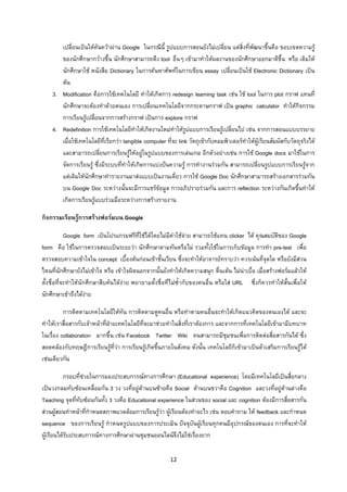 12 
 
เปลี่ยนเปนใหคนควาผาน Google ในกรณีนี้ รูปแบบการสอนยังไมเปลี่ยน แตสิ่งที่พัฒนาขึ้นคือ ขอบเขตความรู
ของนักศึกษากวางขึ้น นักศึกษาสามารถดึง tool อื่นๆ เขามาทําใหผลงานของนักศึกษาออกมาดีขึ้น หรือ เดิมให
นักศึกษาใช หนังสือ Dictionary ในการคนหาศัพทในการเขียน essay เปลี่ยนเปนใช Electronic Dictionary เปน
ตน
3. Modification คือการใชเทคโนโลยี ทําใหเกิดการ redesign learning task เชน ใช tool ในการ plot กราฟ แทนที่
นักศึกษาจะตองทําดวยตนเอง การเปลี่ยนเทคโนโลยีจากกระดาษกราฟ เปน graphic calculator ทําใหกิจกรรม
การเรียนรูเปลี่ยนจากการสรางกราฟ เปนการ explore กราฟ
4. Redefinition การใชเทคโนโลยีทําใหเกิดงานใหมทําใหรูปแบบการเรียนรูเปลี่ยนไป เชน จากการสอนแบบบรรยาย
เมื่อใชเทคโนโลยีที่เรียกวา tangible computer ที่จะ link วัตถุเขากับคอมพิวเตอรทําใหผูเรียนสัมผัสกับวัตถุจริงได
และสามารถเปลี่ยนการเรียนรูใหอยูในรูปแบบของการเลนเกม อีกตัวอยางเชน การใช Google docs มาใชในการ
จัดการเรียนรู ซึ่งมีระบบที่ทําใหเกิดการแบงปนความรู การทํางานรวมกัน สามารถเปลี่ยนรูปแบบการเรียนรูจาก
แตเดิมใหนักศึกษาทํารายงานมาสงแบบเปนงานเดี่ยว การใช Google Doc นักศึกษาสามารถสรางเอกสารรวมกัน
บน Google Doc ระหวางนั้นจะมีการแชรขอมูล การอภิปรายรวมกัน และการ reflection ระหวางกันเกิดขึ้นทําให
เกิดการเรียนรูแบบรวมมือระหวางการสรางรายงาน
กิจกรรมเรียนรูการสรางฟอรมบน Google
Google form เปนโปรแกรมฟรีที่ใชไดโดยไมมีคาใชจาย สามารถใชแทน clicker ได คุณสมบัติของ Google
form คือ ใชในการตรวจสอบเปนระยะวา นักศึกษาตามทันหรือไม รวมทั้งใชในการเก็บขอมูล การทํา pre-test เพื่อ
ตรวจสอบความเขาใจใน concept เบื้องตนกอนเขาชั้นเรียน ซึ่งจะทําใหอาจารยทราบวา ควรเนนที่จุดใด หรือยังมีสวน
ไหนที่นักศึกษายังไมเขาใจ หรือ เขาใจผิดนอกจากนั้นยังทําใหเกิดความสนุก ตื่นเตน ไมนาเบื่อ เมื่อสรางฟอรมแลวให
ตั้งชื่อที่จะทําใหนักศึกษาสืบคนไดงาย พยายามตั้งชื่อที่ไมซ้ํากับของคนอื่น หรือใส URL ซึ่งก็ควรทําใหสั้นเพื่อให
นักศึกษาเขาถึงไดงาย
การติดตามเทคโนโลยีใหทัน การติดตามดูคนอื่น หรือทําตามคนอื่นจะทําใหเกิดแนวคิดของตนเองได และจะ
ทําใหเราสื่อสารกับเจาหนาที่ฝายเทคโนโลยีที่จะมาชวยทําในสิ่งที่เราตองการ และจากการที่เทคโนโลยีเขามามีบทบาท
ในเรื่อง collaboration มากขึ้น เชน Facebook Twitter Wiki คนสามารถมีชุมชนเพื่อการติดตอสื่อสารกันได ซึ่ง
สอดคลองกับทฤษฎีการเรียนรูที่วา การเรียนรูเกิดขึ้นภายในสังคม ดังนั้น เทคโนโลยีก็เขามาเปนตัวเสริมการเรียนรูได
เชนเดียวกัน
กรอบที่ชวยในการมองประสบการณทางการศึกษา (Educational experience) โดยมีเทคโนโลยีเปนสื่อกลาง
เปนวงกลมทับซอนเหลื่อมกัน 3 วง วงที่อยูดานบนซายคือ Social ดานบนขวาคือ Cognition และวงที่อยูดานลางคือ
Teaching จุดที่ทับซอนกันทั้ง 3 วงคือ Educational experience ในสวนของ social และ cognition ตองมีการสื่อสารกัน
สวนผูสอนทําหนาที่กําหนดสภาพแวดลอมการเรียนรูวา ผูเรียนตองทําอะไร เชน ตอบคําถาม ให feedback และกําหนด
sequence ของการเรียนรู กําหนดรูปแบบของการประเมิน ปจจุบันผูเรียนทุกคนมีอุปกรณของตนเอง การที่จะทําให
ผูเรียนไดรับประสบการณทางการศึกษาผานชุมชนออนไลนจึงไมใชเรื่องยาก
 