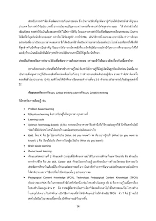 14 
 
สําหรับการทําวิจัยเพื่อพัฒนาการเรียนการสอน ซึ่งเปนงานวิจัยที่มุงพัฒนาผูเรียนใหเปนกําลังสําคัญของ
ประเทศ ในการทําวิจัยประเภทนี้ อาจารยจะพบปญหาระหวางทางที่อาจจะทําใหหลุดจาก track ได ถากําลังใจไม
เขมแข็งพอ การทําวิจัยเปนเรื่องของการให ไมใชการไดรับ โดยเฉพาะการทําวิจัยเพื่อพัฒนาการเรียนการสอน เปนการ
ใหสิ่งที่ดีที่สุดกับนักศึกษาของเรา กวาที่จะไดขอสรุปวา การใช PBL เปนวิธีการที่เหมาะสม อาจารยตองทําการศึกษา
อยางตอเนื่องมาเปนระยะเวลาพอสมควร จึงไดหยิบมาใช นั่นเปนเพราะอาจารยมองเห็นประโยชน มองถึงการใหสิ่งที่ดี
ที่สุดสําหรับนักศึกษาเปนสําคัญ จึงอยากใหอาจารยหาพลังที่จะผลักดันใหอาจารยทําวิจัยทางการศึกษาออกมาใหได
และสิ่งที่จะเปนพลังผลักดันใหอาจารยทํางานวิจัยประเภทนี้ไดดีที่สุดคือ นักศึกษา
ประเด็นทาทายในการทํางานวิจัยเพื่อพัฒนาการเรียนการสอน : ความเขาใจในแนวคิดเกี่ยวกับเนื้อหาวิชา
ความคิดบางอยาง กอนที่จะใหเขาสรางความรูใหม ตองทําใหความรูที่มีอยูเดิมนั้นถูกตองเสียกอน มิฉะนั้น จะ
เปนการเพิ่มพูนความรูที่เปนแนวคิดที่คลาดเคลื่อนไปเรื่อยๆ การสํารวจแนวคิดเดิมของผูเรียน อาจจะทําสัปดาหละครั้ง
ตอนตนชั่วโมงประมาณ 10-15 นาที โดยใหนักศึกษาเขียนตอบคําถามสั้นๆ 2-3 คําถาม แลวอาจารยเก็บขอมูลเหลานี้
ไว
ทักษะการคิด การคิดแบบ Critical thinking และการคิดแบบ Creative thinking
วิธีการจัดการเรียนรู เชน
• Problem based learning
• Ubiquitous learning คือการเรียนรูไดในทุกเวลา ทุกสถานที่
• Learning cycle
• Science-Technology-Society (STS) การสอนวิทยาศาสตรตองคํานึงถึงวิธีการประยุกตใช นึกถึงเทคโนโลยี
วาจะใชใหเกิดประโยชนไดอยางไร และมีผลกระทบตอสังคมอยางไร
• KWL โดย K คือ รูอะไรมาแลวบาง (What did you know?) W คือ อยากรูอะไร (What do you want to
know?) L คือ เรียนไปแลว เกิดการเรียนรูอะไรบาง (What did you learn?)
• Brain based learning
• Game based learning
• ทักษะแหงศตวรรษที่ 21ทักษะหลัก 3 กลุมที่นักศึกษาควรจะไดรับจากการศึกษาในมหาวิทยาลัย คือ ทักษะใน
การดํารงชีวิต คือ Life skill, Career skill ทักษะในการเรียนรู และทักษะในการสรางนวัตกรรม ขอควรระวัง
สําหรับการศึกษาในเรื่องนี้คือ ทักษะแหงศตวรรษที่ 21 เปนคําที่กวาง การพัฒนาแตละทักษะอาจจะตองมีการ
ใหคํานิยาม และหาวิธีการที่จะใชวัดทักษะนั้นๆ อยางเหมาะสม
• Pedagogical Content Knowledge (PCK), Technology Pedagogical Content Knowledge (TPCK)
ตัวอยางของ PCK คือ ในการสอนหัวขอใดหัวขอหนึ่ง เชน โครงสรางโมเลกุล ตัว C คือ ความรูในเนื้อหาเรื่อง
โครงสรางโมเลกุล สวน P คือ ความรูที่จะชวยในการเลือกวิธีสอนที่จะเอาไปใชในการสอนเรื่องโครงสราง
โมเลกุลใหเหมาะกับนักศึกษา เปนวิธีการสอนที่ทําใหนักศึกษาเขาใจได สําหรับ TPCK ตัว T คือ รูวาจะใช
เทคโนโลยีอะไรมาสอนเนื้อหานั้น นักศึกษาจะเขาใจมากขึ้น
 