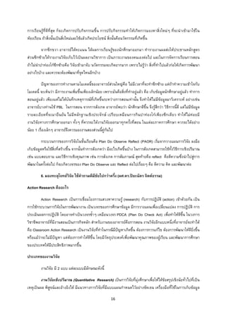 16 
 
การเรียนรูที่ดีที่สุด ก็จะเกิดการปรับกิจกรรมขึ้น การปรับกิจกรรมทําใหเกิดการมองหาสิ่งใหมๆ ที่จะนําเขามาใชใน
หองเรียน ถาสิ่งนั้นเปนสิ่งใหมและใชแลวเกิดประโยชน สิ่งนั้นคือนวัตกรรมที่เกิดขึ้น
จากซีกขวา อาจารยไดคะแนน ไดผลการเรียนรูของนักศึกษาออกมา ทํารายงานผลสงใหประธานหลักสูตร
สวนซีกซายไดรายงานวิจัยเก็บไวเปนผลงานวิชาการ เปนภาระงานของตนเองตอไป และในการจัดการเรียนการสอน
ถาไมนําปาทองโกซีกซายคือ วิจัยเขามาจับ นวัตกรรมจะเกิดยากมาก เพราะไมรูวา สิ่งที่ทําไปแลวกอใหเกิดการพัฒนา
อยางไรบาง และควรจะตองพัฒนาที่จุดไหนอีกบาง
ปญหาของการทํางานตามโมเดลนี้ของอาจารยสวนใหญคือ ไมมีเวลาที่จะทําซีกซาย แตถาทําความเขาใจกับ
โมเดลนี้ จะเห็นวา มีภาระงานเพิ่มขึ้นเพียงเล็กนอย เพราะมันคือสิ่งที่ทําอยูแลว คือ เก็บขอมูลนักศึกษาอยูแลว ทําการ
สอนอยูแลว เพียงแตไมไดบันทึกเหตุการณที่เกิดขึ้นระหวางการสอนเทานั้น จึงทําใหไมมีขอมูลมาวิเคราะห อยางเชน
อาจารยบางทานใช PBL ในการสอน จากการสังเกต อาจารยพบวา นักศึกษาดีขึ้น จึงรูสึกวา วิธีการนี้ดี แตไมมีขอมูล
รายละเอียดที่จะมายืนยัน ไมมีหลักฐานเชิงประจักษ เปรียบเหมือนการกินปาทองโกเพียงซีกเดียว ทําใหไมคอยมี
งานวิจัยทางการศึกษาออกมา ทั้งๆ ที่ควรจะไดงานวิจัยออกมาทุกครั้งที่สอน ในแตละภาคการศึกษา ควรจะไดอยาง
นอย 1 เรื่องเล็กๆ อาจารยจึงควรมองงานสองสวนนี้คูกันไป
กระบวนการของการวิจัยในชั้นเรียนคือ Plan Do Observe Reflect (PAOR) เริ่มจากวางแผนการวิจัย ลงมือ
เก็บขอมูลหรือใชสิ่งที่สรางขึ้น จากนั้นทําการสังเกตวา มีอะไรเกิดขึ้นบาง ในการสังเกตสามารถใชทั้งวิธีการเชิงปริมาณ
เชน แบบสอบถาม และวิธีการเชิงคุณภาพ เชน การสังเกต การสัมภาษณ สุดทายคือ reflect คือตีความซึ่งนําไปสูการ
พัฒนาในครั้งตอไป ก็จะเกิดวงจรของ Plan Do Observe และ Reflect ตอไปเรื่อยๆ คือ ตีความ คิด และพัฒนาตอ
6. มองทะลุโจทยวิจัย ใชคําถามดีมีชัยไปกวาครึ่ง (ผศ.ดร.ปยะฉัตร จิตตธรรม)
Action Research คืออะไร
Action Research เปนการเชื่อมโยงการแสวงหาความรู (research) กับการปฏิบัติ (action) เขาดวยกัน เปน
การใชกระบวนการวิจัยในการพัฒนางาน เปนวงจรของการศึกษาขอมูล มีการวางแผนเพื่อเปลี่ยนแปลง การปฏิบัติ การ
ประเมินผลการปฏิบัติ โดยอาจทําเปนวงจรซ้ําๆ เหมือนวงจร PDCA (Plan Do Check Act) เพื่อทําใหดีขึ้น ในวงการ
วิชาชีพอาจารยที่มีงานสอนเปนภารกิจหลัก สําหรับงานของอาจารยคือการสอน งานวิจัยอีกแบบหนึ่งที่อาจารยจะทําได
คือ Classroom Action Research เปนงานวิจัยที่ทําในกรณีมีปญหาเกิดขึ้น ตองการการแกไข ตองการพัฒนาใหดียิ่งขึ้น
หรือแมวาจะไมมีปญหา แตตองการทําใหดีขึ้น โดยมีวัตถุประสงคเพื่อพัฒนาคุณภาพของผูเรียน และพัฒนาการศึกษา
ของประเทศใหมีประสิทธิภาพมากขึ้น
ประเภทของงานวิจัย
งานวิจัย มี 2 แบบ แตละแบบมีลักษณะดังนี้
งานวิจัยเชิงปริมาณ (Quantitative Research) เปนการวิจัยที่มุงศึกษาเพื่อใหไดขอสรุปเชิงนัยทั่วไปที่เปน
เหตุเปนผล พิสูจนและอางอิงได มีแนวทางการวิจัยที่มีแบบแผนกําหนดไวอยางชัดเจน เครื่องมือที่ใชในการเก็บขอมูล
 