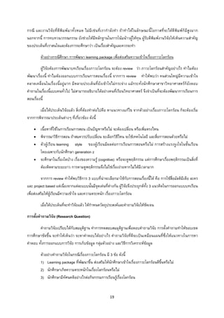 19 
 
กรณี และงานวิจัยที่ตีพิมพมาทั้งหมด ไมมีเชนที่เรากําลังทํา ถาทําไดในลักษณะนี้โอกาสที่จะไดตีพิมพก็มีสูงมาก
นอกจากนี้ การทบทวนวรรณกรรม ยังชวยใหมีหลักฐานในการโนมนาวผูใหทุน ผูรับตีพิมพงานวิจัยใหเห็นความสําคัญ
ของประเด็นที่เราสนใจและตองการจะศึกษาวา เปนเรื่องสําคัญและควรจะทํา
ตัวอยางกรณีศึกษา การพัฒนา learning package เพื่อสงเสริมความเขาใจเรื่องภาวะโลกรอน
ผูวิจัยตองการพัฒนาบทเรียนเรื่องภาวะโลกรอน จะตอง review วา ภาวะโลกรอนสําคัญอยางไร ทําไมตอง
พัฒนาเรื่องนี้ ทําไมตองออกแบบการเรียนการสอนเรื่องนี้ จากการ review ทําใหพบวา คนสวนใหญมีความเขาใจ
คลาดเคลื่อนในเรื่องนี้อยูมาก มีหลายประเด็นที่ยังเขาใจไมกระจาง แมกระทั่งนักศึกษาสาขาวิทยาศาสตรก็ยังตอบ
คําถามในเรื่องนี้แบบคนทั่วไป ไมสามารถอธิบายไดอยางคนที่เรียนวิทยาศาสตร จึงจําเปนที่จะตองพัฒนาการเรียนการ
สอนเรื่องนี้
เมื่อไดประเด็นวิจัยแลว สิ่งที่ตองทําตอไปคือ หาแนวทางแกไข จากตัวอยางเรื่องภาวะโลกรอน ก็จะตองเริ่ม
จากการพิจารณาประเด็นตางๆ ที่เกี่ยวของ ดังนี้
• เนื้อหาที่ใชในการเรียนการสอน เปนปญหาหรือไม จะตองเปลี่ยน หรือเพิ่มตรงไหน
• พิจารณาวิธีการสอน ถาสมควรปรับเปลี่ยน จะเลือกวิธีไหน จะใชเทคโนโลยี และสื่อการสอนดวยหรือไม
• ตัวผูเรียน learning style ของผูเรียนมีผลตอการเรียนการสอนหรือไม การสรางแรงจูงใจในชั้นเรียน
โดยเฉพาะกับนักศึกษา generation z
• จะศึกษาในเรื่องใดบาง เรื่องของความรู (cognitive) หรือจะดูพฤติกรรม แตการศึกษาเรื่องพฤติกรรมเปนสิ่งที่
ตองติดตามระยะยาว การตามดูพฤติกรรมจึงไมใชเรื่องงายหากไมไดมีเวลามาก
จากการ review ทําใหพบวิธีการ 3 แบบที่นาจะเลือกมาใชกับการสอนเรื่องนี้ได คือ การใชสื่อมัลติมีเดีย ละคร
และ project based แตเนื่องจากแตละแบบนั้นมีจุดเดนที่ตางกัน ผูวิจัยจึงประยุกตทั้ง 3 แนวคิดในการออกแบบบทเรียน
เพื่อสงเสริมใหผูเรียนมีความเขาใจ และความตระหนัก เรื่องภาวะโลกรอน
เมื่อไดประเด็นที่จะทําวิจัยแลว ใหกําหนดวัตถุประสงคและคําถามวิจัยใหชัดเจน
การตั้งคําถามวิจัย (Research Question)
คําถามวิจัยเปรียบไดกับสมมุติฐาน ทําการทดสอบสมมุติฐานเพื่อตอบคําถามวิจัย การตั้งคําถามทําใหขอบเขต
การศึกษาชัดขึ้น จะทําใหเห็นวา จะหาคําตอบไดอยางไร คําถามวิจัยที่ดีจะเปนเหมือนแผนที่ซึ่งใหแนวทางในการหา
คําตอบ ทั้งการออกแบบการวิจัย การเก็บขอมูล กลุมตัวอยาง และวิธีการวิเคราะหขอมูล
ตัวอยางคําถามวิจัยในกรณีเรื่องภาวะโลกรอน มี 3 ขอ ดังนี้
1) Learning package ที่พัฒนาขึ้น สงเสริมใหนักศึกษาเขาใจเรื่องภาวะโลกรอนดีขึ้นหรือไม
2) นักศึกษาเกิดความตระหนักในเรื่องโลกรอนหรือไม
3) นักศึกษามีทัศนคติอยางไรตอกิจกรรมการเรียนรูเรื่องโลกรอน
 