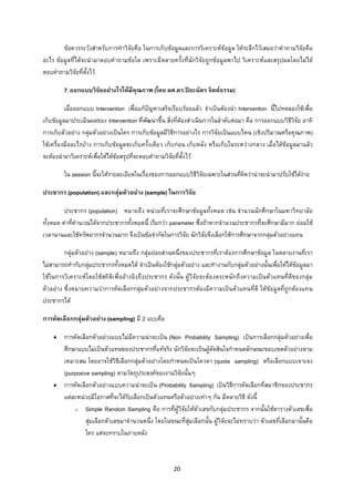 20 
 
ขอควรระวังสําหรับการทําวิจัยคือ ในการเก็บขอมูลและการวิเคราะหขอมูล ใหระลึกไวเสมอวาคําถามวิจัยคือ
อะไร ขอมูลที่ไดจะนํามาตอบคําถามขอใด เพราะมีหลายครั้งที่นักวิจัยถูกขอมูลพาไป วิเคราะหและสรุปผลโดยไมได
ตอบคําถามวิจัยที่ตั้งไว
7. ออกแบบวิจัยอยางไรใหมีคุณภาพ (โดย ผศ.ดร.ปยะฉัตร จิตตธรรม)
เมื่อออกแบบ Intervention เพื่อแกปญหาเสร็จเรียบรอยแลว จําเปนตองนํา Intervention นี้ไปทดลองใชเพื่อ
เก็บขอมูลมาประเมินผลของ Intervention ที่พัฒนาขึ้น สิ่งที่ตองดําเนินการในลําดับตอมา คือ การออกแบบวิธีวิจัย อาทิ
การเก็บตัวอยาง กลุมตัวอยางเปนใคร การเก็บขอมูลมีวิธีการอยางไร การวิจัยเปนแบบไหน (เชิงปริมาณหรือคุณภาพ)
ใชเครื่องมืออะไรบาง การเก็บขอมูลจะเก็บครั้งเดียว เก็บกอน เก็บหลัง หรือเก็บในระหวางกลาง เมื่อไดขอมูลมาแลว
จะตองนํามาวิเคราะหเพื่อใหไดขอสรุปที่จะตอบคําถามวิจัยที่ตั้งไว
ใน session นี้จะใหรายละเอียดในเรื่องของการออกแบบวิธีวิจัยเฉพาะในสวนที่คิดวานาจะนํามาปรับใชไดงาย
ประชากร (population) และกลุมตัวอยาง (sample) ในการวิจัย
ประชากร (population) หมายถึง หนวยที่เราจะศึกษาขอมูลทั้งหมด เชน จํานวนนักศึกษาในมหาวิทยาลัย
ทั้งหมด คาที่คํานวณไดจากประชากรทั้งหมดนี้ เรียกวา parameter ซึ่งถาหากจํานวนประชากรที่จะศึกษามีมาก ยอมใช
เวลานานและใชทรัพยากรจํานวนมาก จึงเปนขอจํากัดในการวิจัย นักวิจัยจึงเลือกใชการศึกษาจากกลุมตัวอยางแทน
กลุมตัวอยาง (sample) หมายถึง กลุมยอยสวนหนึ่งของประชากรที่เราตองการศึกษาขอมูล ในหลายงานที่เรา
ไมสามารถทํากับกลุมประชากรทั้งหมดได จําเปนตองใชกลุมตัวอยาง และทํางานกับกลุมตัวอยางนั้นเพื่อใหไดขอมูลมา
ใชในการวิเคราะหโดยใชสถิติเพื่ออางอิงถึงประชากร ดังนั้น ผูวิจัยจะตองตระหนักถึงความเปนตัวแทนที่ดีของกลุม
ตัวอยาง ซึ่งหมายความวาการคัดเลือกกลุมตัวอยางจากประชากรตองมีความเปนตัวแทนที่ดี ใหขอมูลที่ถูกตองแทน
ประชากรได
การคัดเลือกกลุมตัวอยาง (sampling) มี 2 แบบคือ
• การคัดเลือกตัวอยางแบบไมมีความนาจะเปน (Non Probability Sampling) เปนการเลือกกลุมตัวอยางเพื่อ
ศึกษาแบบไมเปนตัวแทนของประชากรที่แทจริง นักวิจัยจะเปนผูตัดสินใจกําหนดลักษณะขอบเขตตัวอยางตาม
เหมาะสม โดยอาจใชวิธีเลือกกลุมตัวอยางโดยกําหนดเปนโควตา (quota sampling) หรือเลือกแบบเจาะจง
(purposive sampling) ตามวัตถุประสงคของงานวิจัยนั้นๆ
• การคัดเลือกตัวอยางแบบความนาจะเปน (Probability Sampling) เปนวิธีการคัดเลือกที่สมาชิกของประชากร
แตละหนวยมีโอกาสที่จะไดรับเลือกเปนตัวแทนหรือตัวอยางเทาๆ กัน มีหลายวิธี ดังนี้
o Simple Random Sampling คือ การที่ผูวิจัยใหตัวเลขกับกลุมประชากร จากนั้นใชตารางตัวเลขเพื่อ
สุมเลือกตัวเลขมาจํานวนหนึ่ง โดยในขณะที่สุมเลือกนั้น ผูวิจัยจะไมทราบวา ตัวเลขที่เลือกมานั้นคือ
ใคร แตจะทราบในภายหลัง
 