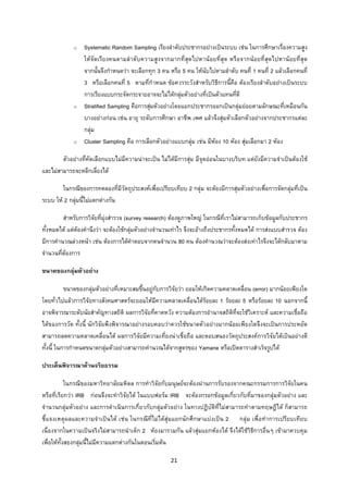 21 
 
o Systematic Random Sampling เรียงลําดับประชากรอยางเปนระบบ เชน ในการศึกษาเรื่องความสูง
ใหจัดเรียงคนตามลําดับความสูงจากมากที่สุดไปหานอยที่สุด หรือจากนอยที่สุดไปหานอยที่สุด
จากนั้นจึงกําหนดวา จะเลือกทุก 3 คน หรือ 5 คน ใหนับไปตามลําดับ คนที่ 1 คนที่ 2 แลวเลือกคนที่
3 หรือเลือกคนที่ 5 ตามที่กําหนด ขอควรระวังสําหรับวิธีการนี้คือ ตองเรียงลําดับอยางเปนระบบ
การเรียงแบบกระจัดกระจายอาจจะไมไดกลุมตัวอยางที่เปนตัวแทนที่ดี
o Stratified Sampling คือการสุมตัวอยางโดยแยกประชากรออกเปนกลุมยอยตามลักษณะที่เหมือนกัน
บางอยางกอน เชน อายุ ระดับการศึกษา อาชีพ เพศ แลวจึงสุมตัวเลือกตัวอยางจากประชากรแตละ
กลุม
o Cluster Sampling คือ การเลือกตัวอยางแบบกลุม เชน มีหอง 10 หอง สุมเลือกมา 2 หอง
ตัวอยางที่คัดเลือกแบบไมมีความนาจะเปน ไมไดมีการสุม มีจุดออนในบางบริบท แตยังมีความจําเปนตองใช
และไมสามารถจะหลีกเลี่ยงได
ในกรณีของการทดลองที่มีวัตถุประสงคเพื่อเปรียบเทียบ 2 กลุม จะตองมีการสุมตัวอยางเพื่อการจัดกลุมที่เปน
ระบบ ให 2 กลุมนี้ไมแตกตางกัน
สําหรับการวิจัยที่มุงสํารวจ (survey research) ตองดูภาพใหญ ในกรณีที่เราไมสามารถเก็บขอมูลกับประชากร
ทั้งหมดได แตตองคํานึงวา จะตองใชกลุมตัวอยางจํานวนเทาไร จึงจะอางถึงประชากรทั้งหมดได การสงแบบสํารวจ ตอง
มีการคํานวณลวงหนา เชน ตองการไดคําตอบจากคนจํานวน 80 คน ตองคํานวณวาจะตองสงเทาไรจึงจะไดกลับมาตาม
จํานวนที่ตองการ
ขนาดของกลุมตัวอยาง
ขนาดของกลุมตัวอยางที่เหมาะสมขึ้นอยูกับการวิจัยวา ยอมใหเกิดความคลาดเคลื่อน (error) มากนอยเพียงใด
โดยทั่วไปแลวการวิจัยทางสังคมศาสตรจะยอมใหมีความคลาดเคลื่อนไดรอยละ 1 รอยละ 5 หรือรอยละ 10 นอกจากนี้
อาจพิจารณาระดับนัยสําคัญทางสถิติ ผลการวิจัยที่คาดหวัง ความตองการอํานาจสถิติที่จะใชวิเคราะห และความเชื่อถือ
ไดของการวัด ทั้งนี้ นักวิจัยพึงพิจารณาอยางรอบคอบวาควรใชขนาดตัวอยางมากนอยเพียงใดจึงจะเปนการประหยัด
สามารถลดความคลาดเคลื่อนได ผลการวิจัยมีความเที่ยงนาเชื่อถือ และตอบสนองวัตถุประสงคการวิจัยไดเปนอยางดี
ทั้งนี้ ในการกําหนดขนาดกลุมตัวอยางสามารถคํานวณไดจากสูตรของ Yamane หรือเปดตารางสําเร็จรูปได
ประเด็นพิจารณาดานจริยธรรม
ในกรณีของมหาวิทยาลัยมหิดล การทําวิจัยกับมนุษยจะตองผานการรับรองจากคณะกรรมการการวิจัยในคน
หรือที่เรียกวา IRB กอนจึงจะทําวิจัยได ในแบบฟอรม IRB จะตองกรอกขอมูลเกี่ยวกับที่มาของกลุมตัวอยาง และ
จํานวนกลุมตัวอยาง และการดําเนินการเกี่ยวกับกลุมตัวอยาง ในทางปฏิบัติที่ไมสามารถทําตามทฤษฎีได ก็สามารถ
ชี้แจงเหตุผลและความจําเปนได เชน ในกรณีที่ไมไดสุมแยกนักศึกษาแบงเปน 2 กลุม เพื่อทําการเปรียบเทียบ
เนื่องจากในความเปนจริงไมสามารถนําเด็ก 2 หองมารวมกัน แลวสุมแยกหองได จึงไดใชวิธีการอื่นๆ เขามาควบคุม
เพื่อใหทั้งสองกลุมนี้ไมมีความแตกตางกันในตอนเริ่มตน
 