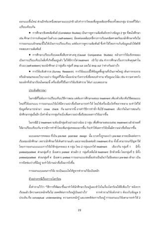 23 
 
ออกแบบขึ้นใหม สวนอีกหองหนึ่งสอนตามแบบปกติ แลวทําการวัดผลเพื่อดูผลสัมฤทธิ์ของทั้งสองกลุม นําผลที่ไดมา
เปรียบเทียบกัน
• การศึกษาเชิงสหสัมพันธ (Correlation Studies) เปนการดูความสัมพันธระหวางขอมูล 2 ชุด ที่สนใจศึกษา
เชน ศึกษาวาการเห็นคุณคาในตัวเอง (self-esteem) มีผลตอผลสัมฤทธิ์ทางการเรียนคณิตศาสตรของนักศึกษาหรือไม
การออกแบบลักษณะนี้ไมไดเปนการเปรียบเทียบ แตตองการดูความสัมพันธ ซึ่งทําไดโดยการเก็บขอมูลแลวใชสถิติ
ทดสอบความสัมพันธ
• การศึกษาเปรียบเทียบผลเพื่อสืบหาสาเหตุ (Causal Comparative Studies) คลายการวิจัยเชิงทดลอง
เปนการเปรียบเทียบในสิ่งที่เกิดขึ้นอยูแลว ไมไดมีการใส treatment เขาไป เชน ทําการศึกษาเรื่องการเห็นคุณคาใน
ตัวเอง (self-esteem) ของนักศึกษา 2 กลุมคือ กลุมที่ drop out และไม drop out วาตางกันอยางไร
• การวิจัยเชิงสํารวจ (Survey Research) การวิจัยแบบนี้ใหขอมูลพื้นฐานที่เปนภาพใหญ เห็นการกระจาย
หรือลักษณะของอะไรบางอยาง ขอมูลที่ไดมานั้นจะนํามาวิเคราะหเพื่อตอบคําถาม หรือดูแนวโนม เชน ความคาดหวัง
ของเด็กที่เขามาเรียนในคณะนี้ เครื่องมือที่ใชในการวิจัยเชิงสํารวจ ไดแก แบบสอบถาม
ประเด็นพิจารณา
ในกรณีที่ไมตองการเปรียบเทียบวิธีการสอน แตตองการศึกษาผลของ treatment เพียงตัวเดียวคือวิธีสอนแบบ
ใหมที่ไดออกแบบ การออกแบบวิจัยใหมีความนาเชื่อถือสามารถทําได โดยใชเครื่องมือวัดที่หลากหลาย จะทําใหได
ขอมูลที่สามารถนํามา cross check กัน นอกจากนี้ อาจทําวิธีการทําซ้ํา คือใช treatment เดียวกันในการสอนกับ
นักศึกษากลุมอื่นอีก ยิ่งทําซ้ํามากกลุมก็จะยิ่งเพิ่มความนาเชื่อถือของผลการวิจัยมากขึ้น
ในกรณีมี 2 treatment จะตองมีกลุมตัวอยางอยางนอย 2 กลุม เพื่อศึกษาผลของแตละ treatment แลวนําผลที่
ไดมาเปรียบเทียบกัน หากมีการทําซ้ําโดยเพิ่มกลุมทดลองมากขึ้น ก็จะทําใหผลการวิจัยนั้นมีความนาเชื่อถือมากขึ้น
แบบแผนการทดลอง ที่เปน pre-test post-test design นั้น บางครั้งถูกมองวา pre-test อาจจะมีผลตอการ
เรียนของนักศึกษา เพราะนักศึกษาไดเห็นคําถามแลว และอาจจะมีผลตอตัว treatment ดวย ทั้งนี้ สามารถแกปญหาได
โดยการออกแบบแบบการวิจัยใชกลุมทดลอง 4 กลุม โดย 2 กลุมแรกให treatment เดียวกัน กลุมที่ 1 มีทั้ง
pretest/posttest สวนกลุมที่ 2 มีเฉพาะ pretest สวนอีก 2 กลุมที่เหลือใส treatment อีกตัวหนึ่ง โดยกลุมที่ 3 มีทั้ง
pretest/posttest สวนกลุมที่ 4 มีเฉพาะ pretest การออกแบบเชนนี้จะชวยยืนยันวาไมมีผลของ pre-test เขามา เปน
การปดชองวางที่มีอยู จะทําใหงานนาเชื่อถือมากยิ่งขึ้น
การออกแบบแผนการวิจัย จะเปนแบบใดใหดูจากคําถามวิจัยเปนหลัก
ตัวอยางกรณีเรื่องภาวะโลกรอน
ตั้งคําถามไววา “วิธีการที่พัฒนาขึ้นมาทําใหนักศึกษาเรียนรูและเขาใจในเรื่องโลกรอนไดดีเพียงไร” หลังจาก
เรียนแลว มีความตระหนักหรือไม เจตคติตอการเรียนรูเปนอยางไร” จากคําถามวิจัยดังกลาว ตองเก็บขอมูล 3
ประเด็น คือ conceptual understanding ความตระหนักรู และเจตคติตอการเรียนรู การออกแบบวิจัยสามารถทําได 2
 