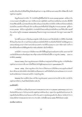 24 
 
แบบคือ เปรียบเทียบกับวิธีเดิมที่ใชอยู ซึ่งตองมีกลุมตัวอยาง 2 กลุม หรือศึกษาเฉพาะผลของวิธีการที่พัฒนาขึ้น โดยใช
กลุมตัวอยางกลุมเดียว
ขอมูลที่จะตอบคําถามวิจัย ที่วา ชวยใหเรียนรูไดดีขึ้นหรือไม คือ คะแนน pre-test post-test แตเนื่องจากใน
การทบทวนผลการเรียนรูที่ผานมา พบวา นักศึกษาขาดความรูหรือมีความเขาใจคลาดเคลื่อนในบางประเด็น เพื่อใหได
คําตอบที่ชัดเจนยิ่งขึ้น แบบทดสอบที่จะนํามาใชควรเปนแบบทดสอบที่สามารถวัดไดวา นักศึกษาเขาใจคลาดเคลื่อนใน
ประเด็นไหน และหลังจากที่เรียนแลว มีความเปลี่ยนแปลงเกิดขึ้นหรือไม ไมใชดูเพียงวาคะแนน post-test สูงขึ้นกวา
คะแนน pre-test หรือไม ควรดูในเชิงลึกวา ประเด็นที่เขาใจคลาดเคลื่อนประเด็นใดที่สามารถแกไดดวยวิธีการสอนนี้
ดวย และในการดูเรื่อง conceptual understanding ซึ่งนอกจากจะดูจากแบบทดสอบแลว ยังอาจดูจาก work sheet ได
ดวย
ในกรณีนี้ ออกแบบการวิจัยเปนแบบกลุมเดียว ดังนั้น ตองพยายามทําใหคนอื่นเชื่อวาการใชวิธีการใหมเปนสิ่ง
ที่ดี ดีแบบไหน ดีอยางไร ความเขาใจคลาดเคลื่อนประเด็นใดที่แกไขได ประเด็นใดที่แกไขไมได โดยใชขอมูลหลายๆ
แหลงมาสนับสนุน สวนการวัดความตระหนักและเจตคติ อาจจะใชทั้งแบบสอบถาม และการสัมภาษณ รวมทั้งการ
สังเกตชั้นเรียนซึ่งจะชวยใหมีขอมูลสําหรับการอธิบายเพิ่มเติมวา มีอะไรเกิดขึ้นบาง
จะเห็นไดวา การออกแบบการวิจัยมีหลากหลายวิธี ทั้งนี้ขึ้นอยูกับจุดประสงคและคําถามวิจัย และหากจะทําให
งานวิจัยนั้นไดผลออกมาดีและมีคุณภาพมากที่สุด จะตองคํานึงถึงสิ่งตอไปนี้คือ ความถูกตอง (validity) และความ
นาเชื่อถือ (reliability)
External validity เปนความถูกตองของผลการวิจัยที่สามารถสรุปผลอางอิงไดอยางถูกตอง การวิจัยที่คัดเลือก
กลุมตัวอยางจากประชากรนั้น ผลการวิจัยที่ไดจะอางอิงไปสูลักษณะของประชากร (generalization) ได
Internal validity เปนความถูกตองภายใน ถาหากเราไดออกแบบการวิจัยใหสามารถควบคุมตัวแปรอิสระที่
ตองการศึกษาอยางมีประสิทธิภาพโดยไมมีตัวแปรอื่นสอดแทรก ผลที่วัดไดหรือตัวแปรตามเปนผลมาจากการกระทํา
ของตัวแปรอิสระของการทดลองอยางแทจริง การสรุปก็จะถูกตอง
Reliability คือความเชื่อถือ มั่นคง คงที่ มีความถูกตองแมนยํา และสามารถทํานายได กลาวคือ การทําซ้ํากับ
กลุมตัวอยางที่คลายๆ กันแลวไดผลไปในทิศทางเดียวกัน
แบบฝกหัดที่ 1
การวิจัยที่ตองการเปรียบเทียบคะแนนการทดสอบสมรรถภาพทางกาย (physical performance) ระหวางการ
เรียนโดยใชโปรแกรม A กับโปรแกรม B มีการสุมตัวอยางนักศึกษาเปน 2 กลุมเทากัน กลุมหนึ่งเรียนโปรแกรม A อีก
กลุมหนึ่งเรียนโดยใชโปรแกรม B ในระยะเวลาที่เทากัน และทําการสอนโดยครูคนเดียวกัน เมื่อครบ 16 สัปดาห ทําการ
ทดสอบเพื่อวัดการทดสอบสมรรถภาพทางกาย คําถามคือ งานวิจัยนี้มี internal validity ที่ดีหรือไมเพราะเหตุใด
ประเด็นการอภิปราย
 