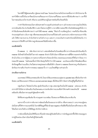 25 
 
ในกรณีนี้ ใชผูสอนคนเดียว ผูสอนอาจจะมี bias โดยชอบโปรแกรมใดโปรแกรมหนึ่งมากกวาอีกโปรแกรม ซึ่ง
จะทําใหมีความตั้งใจในเวลาที่สอนโปรแกรมที่ชอบมากกวาโปรแกรมที่ไมชอบ นอกจากนี้ยังตองพิจารณาวา เวลาที่ใช
ในการสอนเปนเวลาใด ชวงเชา หรือบาย และนักศึกษาอยูในสภาพพรอมที่จะเรียนหรือไม
การทําวิจัยเชิงทดลองในทางสังคมศาสตร ควบคุมตัวแปรคอนขางยาก แมวาจะพยายามควบคุมโดยใหเปน
อาจารยคนเดียวกัน ตางกันเพียงวิธีการ แตเราไมสามารถรูไดวา อาจารยมีความชอบวิธีการใดเปนพิเศษอยูหรือไม การ
ทําวิจัยเชิงทดลองจึงตองพิจารณาวา จะทําใหมี internal validity ไดอยางไร จะเพิ่มครูเปน 2 คนหรือไม หรือจะเพิ่ม
จํานวนกลุมตัวอยาง เปน 4 กลุม เพื่อทดลองสอนแตละโปรแกรมทั้งในชวงเชา และชวงบาย หลังจากออกแบบการวิจัย
แลว ใหพิจารณาทบทวน ถายังเกิดคําถามกับตัวเราเอง แสดงวา อาจจะเปนคําถามสําหรับคนอื่นไดเชนกัน การ
ออกแบบการวิจัยที่ดี จะทําใหความถูกตองของผลวิจัยมีน้ําหนักมากขึ้น
แบบฝกหัดที่ 2
มี material 3 ชนิด ตองการทราบวา แตละชนิดมีผลกับกับผลสัมฤทธิ์ทางการเรียนของนักเรียนเพียงไร
material อันไหนดี อันไหนไมดี ในการนํา material ดังกลาวไปใช เปนการใชในสถานการณที่มีความแตกตางกันทั้งใน
ดานโรงเรียน อาจารยผูสอน ความสามารถที่แตกตางกันของนักเรียน ตลอดจนแบบทดสอบที่ใชในการวัดผล การ
ทดลองใช material ในลักษณะนี้จะทําใหหาขอสรุปไมได ถาการใช material แบบใดแบบหนึ่งทําใหผลสัมฤทธิ์ของ
นักเรียนสูงขึ้นกวาแบบอื่นๆ ก็จะไมสามารถสรุปผลอยางเชื่อมั่นไดวา เปนเพราะ material เปนเพราะครู หรือเปนเพราะ
นักเรียน คําถามคือ ถาจะทําการทดสอบ material ทั้ง 3 วา แบบไหนดีที่สุด จะทําอยางไร
ประเด็นการอภิปราย
แบบทดสอบ ใหใชแบบทดสอบเดียวกัน โดยอาจใชแบบทดสอบแบบคูขนาน (parallel test) เพื่อปองกันการจํา
ขอสอบ และใชแบบแผนการวิจัยแบบ pre-test post-test design เพื่อใหตอบไดวา มีผลการเรียนรูที่สูงขึ้นหรือต่ําลง
กลุมตัวอยาง ใหแตละโรงเรียน สุมนักเรียนเปน 3 กลุม แตละกลุมเรียนโดยใช material แตละแบบ สําหรับ
อาจารยถาไมใชอาจารยคนเดียวกันเปนคนสอน ควรจะตองจัดการอบรมเพื่อทําใหเกณฑการสอนโดยใช material
เหมือนกัน เพื่อเปนการควบคุมตัวผูสอนอีกทางหนึ่ง
สิ่งที่ตองควบคุมเพิ่มเติม คือ ควบคุมสภาวะแวดลอม เรื่องของเวลาที่ใชตองเปนเวลาเดียวกัน
นอกจากนี้ ควรทําการสังเกตการณสอนในชั้นเรียนของอาจารยดวย เพื่อตรวจสอบวา บทบาทของผูสอน
เปนไปตามที่ไดทําการอบรมหรือไม ในกรณีที่ขอมูลที่ไดมามี fault negative หรือมีสิ่งที่ไมเปนไปตามที่คาดหมาย หรือ
ไดผลในทางตรงกันขาม จะไดมีขอมูล สําหรับการอธิบาย
การสังเกตชั้นเรียนโดยใชวิดีโอเทป ซึ่งจะมีภาพของผูเรียนติดไปดวย การนําขอมูลเหลานี้ไปใชควรขออนุญาต
จากผูเรียนกอน เปนการปองกันตัวผูวิจัยสวนหนึ่ง
แบบฝกหัดที่ 3
 