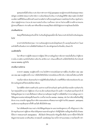 26 
 
ชุมชนแหงหนึ่งมีโรงเรียน 5 แหง ตองการสํารวจการรับรู (perception) ของผูปกครองนักเรียนตอคุณภาพของ
หลักสูตร ประสิทธิภาพของการบริหารจัดการ ระเบียบวินัยของโรงเรียน การเก็บขอมูลใชวิธีการสัมภาษณทางโทรศัพท
แบบสัมภาษณที่ใชเปนแบบมีโครงสรางและจํานวนขอคําถามที่ครอบคลุมลักษณะความสนใจของโรงเรียน กลุมตัวอยาง
เปนการสุมผูปกครอง จํานวน 25 คนจากแตละโรงเรียน รวมทั้งหมด 125 คน ในจํานวนนี้มี 6 คนที่หามาทดแทน
ผูปกครองที่ไมสะดวก คําถามคือ ผลการศึกษานี้สามารถลงสรุปไดอยางมั่นใจไปสูประชากรกลุมใดและเงื่อนไขใด
ประเด็นอภิปราย
ขอสรุปที่ไดเปนขอสรุปบริบทนี้ คือ โรงเรียนที่อยูในชุมชนนี้เทานั้น ไมสามารถอางอิงไปยังโรงเรียนในชุมชน
อื่นได
นาจะทําเปนวิจัยเชิงพรรณนา วาความเห็นของผูปกครองสวนใหญเปนอยางไร และสรุปในตอนทายวา ในแต
ละหัวขอที่โรงเรียนตองการทราบนั้นมีขอดี ขอเสียอยางไร เชน หลักสูตรของโรงเรียนนั้นๆ เปนอยางไร
แบบฝกหัดที่ 4
ในการศึกษาการปฏิบัติงานของอาจารยผูสอน ไดรวบรวมขอมูลโดยการสังเกตการสอนในชั้นเรียน ถาผูสังเกต
3 คนใน 4 คนมีความเห็นไปในทิศทางเดียวกัน แลวตีความวา เปนแบบนี้จึงจะดี จะเชื่อถือไดหรือไม ถือวายังคงมี
internal reliability อยูหรือไม
ประเด็นการอภิปราย
ควรหาคา reliability ของผูสังเกตทั้ง 4 คน โดยใหทําการประเมินในสถานการณอื่นๆ ดวยเพื่อหา inter rater
และ intra rater ของผูสังเกตทั้ง 4 คน วาเชื่อถือไดหรือไมในการประเมินในเวลาที่ตางกัน การสังเกตครั้งเดียวบอกไมได
กอนเริ่มการสังเกต ตองตกลงกันวาการปฏิบัติที่เหมือนกันคืออะไร เกณฑที่ใชในการสังเกตจะตองตรงกัน และ
มีความเปนรูปธรรมที่วัดประเมินไดอยางชัดเจน
ในกรณีที่มีการจัดทําเกณฑรวมกัน และทําความเขาใจรวมกันแลว สุดทายแลวก็ยังอาจจะมีความเห็นตางกัน
ในการสรุปผลใหรายงานวา มีผูสังเกต 3 ใน 4 คน มีความเห็นตรงกันอยางไร และอีก 1 ทานเห็นตางออกไปอยางไร นี่
คือขอมูลเชิงคุณภาพ ความนาเชื่อถือของการเขียนรายงานเชิงคุณภาพอยูที่ ความซื่อสัตยในการรายงานขอมูล และการ
ใชขอมูลหลายแหลงมาสนับสนุนซึ่งกันและกัน บางครั้งอาจจะเปน member checking เชน ในการสังเกตชั้นเรียนที่มีผู
สังเกต 4 คน อาจจะมีการพูดคุยเรื่องการตีความของแตละคน หรือสอบถามจากผูเขารวมวิจัย (research participant)
และตองรายงานทุกสิ่งทุกอยางทั้งที่ดี และไมดี เพื่อไมใหเกิด bias
ในการตัดสินพฤติกรรมบางอยาง ตองใชขอมูลเชิงคุณภาพ และอาจจะตองดูหลายๆ ครั้ง หรือดูระยะยาว ตอง
มีการคุยกันเองระหวางผูสังเกต หรืออาจใหบุคคลภายนอกเขามาดูดวยวา สิ่งที่ผูวิจัยตีความนั้นถูกตองหรือไม ลักษณะ
นี้เรียกวา ทดสอบสามเสา (triangulation) เพื่อโนมนาวใหคนยอมรับวาขอมูลนี้นาเชื่อถือ นอกจากนี้ยังทําไดโดยใช
ขอมูลจากหลายแหลง มาเปรียบเทียบ ตรวจสอบซ้ํา และสนับสนุน ในบางครั้งการทําแบบทดสอบ อาจจะไมจบที่การทํา
 