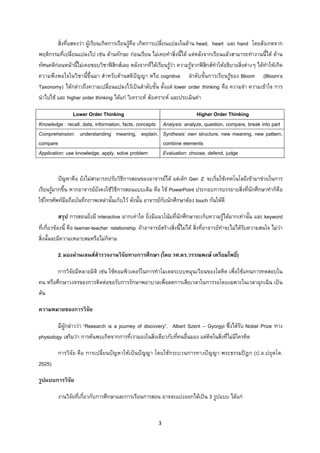3 
 
สิ่งที่แสดงวา ผูเรียนเกิดการเรียนรูคือ เกิดการเปลี่ยนแปลงในดาน head, heart และ hand โดยสังเกตจาก
พฤติกรรมที่เปลี่ยนแปลงไป เชน ดานทักษะ กอนเรียน ไมเคยทําสิ่งนี้ได แตหลังจากเรียนแลวสามารถทํางานนี้ได ดาน
ทัศนคติกอนหนานี้ไมเคยชอบวิชาฟสิกสเลย หลังจากที่ไดเรียนรูวา ความรูจากฟสิกสทําใหอธิบายสิ่งตางๆ ไดทําใหเกิด
ความพึงพอใจในวิชานี้ขึ้นมา สําหรับดานสติปญญา หรือ cognitive ลําดับขั้นการเรียนรูของ Bloom (Bloom’s
Taxonomy) ไดกลาวถึงความเปลี่ยนแปลงไวเปนลําดับขั้น ตั้งแต lower order thinking คือ ความจํา ความเขาใจ การ
นําไปใช และ higher order thinking ไดแก วิเคราะห สังเคราะห และประเมินคา
Lower Order Thinking Higher Order Thinking
Knowledge : recall, data, information, facts, concepts Analysis: analyze, question, compare, break into part
Comprehension: understanding meaning, explain,
compare
Synthesis: own structure, new meaning, new pattern,
combine elements
Application: use knowledge, apply. solve problem Evaluation: choose, defend, judge
ปญหาคือ ยังไมสามารถปรับวิธีการสอนของอาจารยได แตเด็ก Gen Z จะเริ่มใชเทคโนโลยีเขามาชวยในการ
เรียนรูมากขึ้น หากอาจารยยังคงใชวิธีการสอนแบบเดิม คือ ใช PowerPoint ประกอบการบรรยายสิ่งที่นักศึกษาทําก็คือ
ใชโทรศัพทมือถือบันทึกภาพเหลานั้นเก็บไว ดังนั้น อาจารยกับนักศึกษาตอง touch กันใหดี
สรุป การสอนยิ่งมี interactive มากเทาใด ยิ่งมีแนวโนมที่นักศึกษาจะเก็บความรูไดมากเทานั้น และ keyword
ที่เกี่ยวของนี้ คือ learner-teacher relationship ถาอาจารยสรางสิ่งนี้ไมได สิ่งที่อาจารยทําจะไมไดรับความสนใจ ไมวา
สิ่งนั้นจะมีความเหมาะสมหรือไมก็ตาม
2. มองผานเลนสสํารวจงานวิจัยทางการศึกษา (โดย รศ.ดร.วรรณพงษ เตรียมโพธิ์)
การวิจัยมีหลายมิติ เชน ใชคอมพิวเตอรในการทําโมเดลระบบหมุนเวียนของโลหิต เพื่อใชแทนการทดสอบใน
คน หรือศึกษาวงจรของการติดตอขอรับการรักษาพยาบาลเพื่อลดการเสียเวลาในการรอโดยเฉพาะในเวลาฉุกเฉิน เปน
ตน
ความหมายของการวิจัย
มีผูกลาววา “Research is a journey of discovery”. Albert Szent – Gyorgyi ซึ่งไดรับ Nobel Prize ทาง
physiology เสริมวา การคนพบเกิดจากการที่เรามองในสิ่งเดียวกับที่คนอื่นมอง แตคิดในสิ่งที่ไมมีใครคิด
การวิจัย คือ การเปลี่ยนปญหาใหเปนปญญา โดยใชกระบวนการทางปญญา พระธรรมปฎก (ป.อ.ปยุตโต.
2525)
รูปแบบการวิจัย
งานวิจัยที่เกี่ยวกับการศึกษาและการเรียนการสอน อาจจะแบงออกไดเปน 3 รูปแบบ ไดแก
 