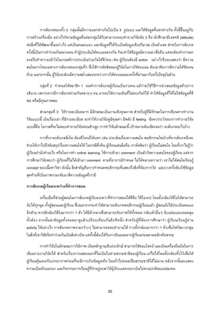 30 
 
การสังเกตของทั้ง 3 กลุมนั้นมีความแตกตางกันไปเปน 3 รูปแบบ และไดขอมูลที่แตกตางกัน ทั้งนี้ขึ้นอยูกับ
การสรางเครื่องมือ อยางไรก็ตามขอมูลที่แตละกลุมไดรับสามารถตอบคําถามวิจัยขอ 2 คือ นักศึกษามีเจตคติ (attitude)
ตอสิ่งที่ไดพัฒนาขึ้นอยางไร แตเปนคนละแนว และขอมูลที่ไดรับเปนขอมูลเชิงปริมาณ เปนตัวเลข สําหรับการสังเกต
ครั้งนี้เปนการทํารวมกันหลายคน ถาผูประเมินใหคะแนนตรงกัน ก็จะทําใหขอมูลมีความนาเชื่อถือ แตจะตองทําการตก
ลงหรือทําความเขาใจในเกณฑการประเมินรวมกันใหดีกอน เชน ผูเรียนตองมี action อยางไรจึงจะแสดงวา มีความ
สนใจมากโดยเฉพาะการสังเกตของกลุมที่1 ซึ่งใชการตัดสินของผูวิจัยในการใหคะแนน ตองอาศัยการตีความใหชัดเจน
ดวย นอกจากนั้น ผูวิจัยจะตองมีความสม่ําเสมอระหวางการใหคะแนนของครั้งที่ผานมากับครั้งปจจุบันดวย
กลุมที่ 2 กําหนดใหสมาชิก 1 คนทําการสังเกตผูเรียนเปนรายคน แมวาจะใชวิธีการนําเสนอขอมูลดวยการ
อธิบาย เพราะหากมีการสังเกตรวมกันหลายๆ คน อาจจะไดความเห็นที่ไมตรงกันก็ได ทําใหขอมูลที่ไดไมใชขอมูลที่ดี
พอ หรือมีคุณภาพพอ
สวนกลุมที่ 3 ใหรายละเอียดมาก มีลักษณะเปนงานเชิงคุณภาพ สําหรับผูที่มีทักษะในการเขียนควรทํางาน
วิจัยแบบนี้ เปนเรื่องเลา ที่มีรายละเอียด จะทําใหงานวิจัยดูมีคุณคา มีพลัง มี feeling ขอควรระวังของการทํางานวิจัย
แบบนี้คือ โอกาสที่จะไมตอบคําถามวิจัยคอนขางสูง การทําวิจัยลักษณะนี้ เปาหมายตองชัดเจนวา จะสังเกตอะไรบาง
การที่เราจะสังเกตสิ่งใด ตองตีโจทยใหแตก เชน ประเด็นเรื่องความสนใจ พฤติกรรมใดบางที่ควรสังเกตจึงจะ
ชวยใหเราไปถึงขอสรุปเรื่องความสนใจได ในกรณีที่เห็น ผูเรียนเลนมือถือ เราตัดสินวา ผูเรียนไมสนใจ โดยที่เราไมรูวา
ผูเรียนกําลังทําอะไร หรือในการทํา online learning ใชการเขามา comment เปนตัววัดความสนใจของผูเรียน แตจาก
การศึกษาวิจัยพบวา ผูเรียนที่ไมไดเขามา comment ตามที่อาจารยกําหนด ไมไดหมายความวา เขาไมไดสนใจเรียนรู
concept ของเนื้อหาวิชา ดังนั้น สิ่งสําคัญคือการกําหนดพฤติกรรมที่แสดงถึงสิ่งที่ตองการวัด และบางครั้งตองใชขอมูล
สุดทายที่เปนภาพรวมกลับมาตีความขอมูลที่เรามี
การสังเกตผูเรียนระหวางที่ทําการสอน
เครื่องมือที่ชวยผูสอนในการสังเกตผูเรียนระหวาที่ทําการสอนไดดีคือ วิดีโอเทป โดยตั้งกลองวิดีโอใหสามารถ
จับไดทุกมุม ทั้งผูสอนและผูเรียน ซึ่งนอกจากจะทําใหสามารถสังเกตพฤติกรรมผูเรียนแลว ผูสอนยังไดประเมินตนเอง
อีกดวย หากมีกลองวิดีโอมากกวา 1 ตัว ใหมีตัวกลางซึ่งสามารถจับภาพไดทั้งหมด กลองตัวอื่นๆ จับแตละแถบจนคลุม
ทั้งหอง จากนั้นนําขอมูลทั้งหมดมาดูแลวเปรียบเทียบกันอีกทีหนึ่ง สําหรับผูที่ตองการศึกษาวา ผูเรียนเรียนรูผาน
activity ไดอยางไร การสังเกตภาพรวมกวางๆ ไมสามารถตอบคําถามได การตั้งกลองมากกวา 1 ตัวเพื่อโฟกัสบางกลุม
ในสิ่งที่เขาใชหรือทํารวมกันเปนสิ่งจําเปน แตทั้งนี้ตองไดรับการยินยอมจากผูเรียนกอนตามหลักจริยธรรม
การทําวิจัยในลักษณะการใชภาพ เปนหลักฐานเชิงประจักษ สามารถใชตอบโจทย และเปนเครื่องยืนยันในการ
เขียนรายงานวิจัยได สําหรับเรื่องการแสดงออกที่ไมเปนไปตามธรรมชาติของผูเรียน แกไขไดโดยตั้งกลองทิ้งไวเพื่อให
ผูเรียนคุนเคยกับบรรยากาศกอนที่จะมีการเก็บขอมูลจริง โดยทั่วไปคนจะฝนธรรมชาติไดไมนาน หลังจากนั้นจะแสดง
ความเปนจริงออกมา และกิจกรรมการเรียนรูที่ทําอยูจะพาใหผูเรียนแสดงออกเปนไปตามปกติของแตละคน
 