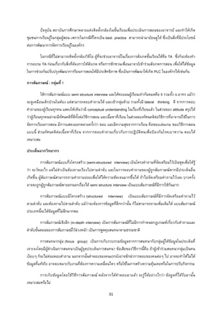 31 
 
ปจจุบัน สถาบันการศึกษาหลายแหงติดตั้งกลองในชั้นเรียนเพื่อประเมินการสอนของอาจารย และทําใหเกิด
ชุมชนการเรียนรูในกลุมผูสอน เพราะในกรณีที่ใครเปน best practice สามารถนํามายอนดูได ซึ่งเปนสิ่งที่มีประโยชน
ตอการพัฒนาการจัดการเรียนรูในองคกร
ในกรณีที่ไมสามารถติดตั้งกลองวิดีโอ ผูที่จะชวยอาจารยในเรื่องการสังเกตชั้นเรียนไดคือ TA ซึ่งก็จะตองทํา
การอบรม TA กอนเกี่ยวกับสิ่งที่ตองการใหสังเกต หรือการชักชวนเพื่อนอาจายเขารวมสังเกตการสอน เพื่อใหไดขอมูล
ในการชวยกันปรับปรุงพัฒนาการรียนการสอนใหมีประสิทธิภาพ ซึ่งเปนการพัฒนาใหเกิด PLC ในองคกรไดเชนกัน
การสัมภาษณ : กลุมที่ 1
ใชการสัมภาษณแบบ semi structure interview และใหคะแนนผูเรียนเทากันหมดคือ 5 รวมทั้ง อ.อาทร แมวา
จะดูเหมือนเด็กปวนในหอง แตสามารถตอบคําถามได และเขากลุมดวย รวมทั้งมี lateral thinking ดี จากการตอบ
คําถามของผูเรียนทุกคน แสดงใหเห็นวามี conceptual understanding ในเรื่องที่เรียนแลว ในสวนของ attitude สรุปได
วาผูเรียนทุกคนนาจะมีทัศนคติที่ดีทั้งตอวิธีการสอน และเนื้อหาที่เรียน ในสวนของทัศนคติตอวิธีการที่อาจารยใชในการ
จัดการเรียนการสอน มีการแสดงออกหลายครั้งวา ชอบ และมีความสุขจากการเรียน คือชอบเลนเกม ชอบวิธีการสอน
แบบนี้ สวนทัศนคติตอเนื้อหาที่เรียน จากการตอบคําถามเกี่ยวกับการปฏิบัติตนเพื่อปองกันโรคเบาหวาน ตอบได
เหมาะสม
ประเด็นจากวิทยากร
การสัมภาษณแบบกึ่งโครงสราง (semi-structured interview) เปนโครงคําถามที่จัดเตรียมไวเปนชุดเพื่อใหรู
วา จะวัดอะไร แตไมจําเปนตองถามเรียงไปตามลําดับ และในการตอบคําถามของผูถูกสัมภาษณหากมีประเด็นอื่น
เกิดขึ้น ผูสัมภาษณสามารถถามคําถามยอยเพื่อใหไดความชัดเจนมากขึ้นได ถาไมจัดเตรียมคําถามไวเลย บางครั้ง
อาจจะถูกผูถูกสัมภาษณพาออกนอกเรื่องได semi structure interview เปนแบบสัมภาษณที่มีการใชกันมาก
การสัมภาษณแบบมีโครงสราง (structured interview) เปนแบบสัมภาษณที่มีการจัดเตรียมคําถามไว
ตามลําดับ และตองถามไปตามลําดับ แมวาจะตองการขอมูลที่ลึกกวานั้น ก็ไมสามารถถามเพิ่มเติมได แบบสัมภาษณ
ประเภทนี้จะไดขอมูลที่ไมลึกมากพอ
การสัมภาษณเชิงลึก (in-depth interview) เปนการสัมภาษณที่ไมมีการกําหนดกฎเกณฑเกี่ยวกับคําถามและ
ลําดับขั้นตอนของการสัมภาษณไวลวงหนา เปนการพูดคุยสนทนาตามธรรมชาติ
การสนทนากลุม (focus group) เปนการเก็บรวบรวมขอมูลจากการสนทนากับกลุมผูใหขอมูลในประเด็นที่
เจาะจงโดยมีผูดําเนินการสนทนาเปนผูจุดประเด็นการสนทนา ขอเสียของวิธีการนี้คือ ถาผูเขารวมสนทนากลุมเปนคน
เงียบๆ ก็จะไมคอยตอบคําถาม นอกจากนั้นคําตอบของคนแรกยังอาจชักนําการตอบของคนตอๆ ไป อาจจะทําใหไมได
ขอมูลที่แทจริง อาจจะเหมาะกับงานที่ตองการความเคลื่อนไหว หรือใชในการสรางความคุนเคยหรือในการปรับกิจกรรม
การเก็บขอมูลโดยใชวิธีการสัมภาษณ หลังจากไดคําตอบมาแลว จะรูไดอยางไรวา ขอมูลที่ไดรับมานั้น
เหมาะสมหรือไม
 