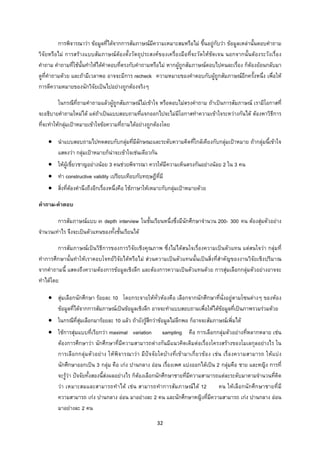 32 
 
การพิจารณาวา ขอมูลที่ไดจากการสัมภาษณมีความเหมาะสมหรือไม ขึ้นอยูกับวา ขอมูลเหลานั้นตอบคําถาม
วิจัยหรือไม การสรางแบบสัมภาษณตองตั้งวัตถุประสงคของเครื่องมือที่จะวัดใหชัดเจน นอกจากนั้นตองระวังเรื่อง
คําถาม คําถามที่ใชนั้นทําใหไดคําตอบที่ตรงกับคําถามหรือไม หากผูถูกสัมภาษณตอบไปคนละเรื่อง ก็ตองยอนกลับมา
ดูที่คําถามดวย และถามีเวลาพอ อาจจะมีการ recheck ความหมายของคําตอบกับผูถูกสัมภาษณอีกครั้งหนึ่ง เพื่อให
การตีความหมายของนักวิจัยเปนไปอยางถูกตองจริงๆ
ในกรณีที่ถามคําถามแลวผูถูกสัมภาษณไมเขาใจ หรือตอบไมตรงคําถาม ถาเปนการสัมภาษณ เรามีโอกาสที่
จะอธิบายคําถามใหมได แตถาเปนแบบสอบถามที่แจกออกไปจะไมมีโอกาสทําความเขาใจระหวางกันได ตองหาวิธีการ
ที่จะทําใหกลุมเปาหมายเขาใจขอความที่ถามไดอยางถูกตองโดย
• นําแบบสอบถามไปทดสอบกับกลุมที่มีลักษณะและระดับความคิดที่ใกลเคียงกับกลุมเปาหมาย ถากลุมนี้เขาใจ
แสดงวา กลุมเปาหมายก็นาจะเขาใจเชนเดียวกัน
• ใหผูเชี่ยวชาญอยางนอย 3 คนชวยพิจารณา ควรใหมีความเห็นตรงกันอยางนอย 2 ใน 3 คน
• ทํา constructive validity เปรียบเทียบกับทฤษฎีที่มี
• สิ่งที่ตองคํานึงถึงอีกเรื่องหนึ่งคือ ใชภาษาใหเหมาะกับกลุมเปาหมายดวย
คําถาม-คําตอบ
การสัมภาษณแบบ in depth interview ในชั้นเรียนหนึ่งซึ่งมีนักศึกษาจํานวน 200- 300 คน ตองสุมตัวอยาง
จํานวนเทาไร จึงจะเปนตัวแทนของทั้งชั้นเรียนได
การสัมภาษณเปนวิธีการของการวิจัยเชิงคุณภาพ ซึ่งไมไดสนใจเรื่องความเปนตัวแทน แตสนใจวา กลุมที่
ทําการศึกษานั้นทําใหเราตอบโจทยวิจัยไดหรือไม สวนความเปนตัวแทนนั้นเปนสิ่งที่สําคัญของงานวิจัยเชิงปริมาณ
จากคําถามนี้ แสดงถึงความตองการขอมูลเชิงลึก และตองการความเปนตัวแทนดวย การสุมเลือกกลุมตัวอยางอาจจะ
ทําไดโดย
• สุมเลือกนักศึกษา รอยละ 10 โดยกระจายใหทั่วหองคือ เลือกจากนักศึกษาที่นั่งอยูตามโซนตางๆ ของหอง
ขอมูลที่ไดจากการสัมภาษณเปนขอมูลเชิงลึก อาจจะทําแบบสอบถามเพื่อใหไดขอมูลที่เปนภาพรวมรวมดวย
• ในกรณีที่สุมเลือกมารอยละ 10 แลว ถายังรูสึกวาขอมูลไมลึกพอ ก็อาจจะสัมภาษณเพิ่มได
• ใชการสุมแบบที่เรียกวา maximal variation sampling คือ การเลือกกลุมตัวอยางที่หลากหลาย เชน
ตองการศึกษาวา นักศึกษาที่มีความสามารถตางกันมีแนวคิดเดิมตอเรื่องโครงสรางของโมเลกุลอยางไร ใน
การเลือกกลุมตัวอยาง ใหพิจารณาวา มีปจจัยใดบางที่เขามาเกี่ยวของ เชน เรื่องความสามารถ ใหแบง
นักศึกษาออกเปน 3 กลุม คือ เกง ปานกลาง ออน เรื่องเพศ แบงออกไดเปน 2 กลุมคือ ชาย และหญิง การที่
จะรูวา ปจจัยทั้งสองนี้สงผลอยางไร ก็ตองเลือกนักศึกษาชายที่มีความสามารถแตละระดับมาตามจํานวนที่คิด
วา เหมาะสมและสามารถทําได เชน สามารถทําการสัมภาษณได 12 คน ใหเลือกนักศึกษาชายที่มี
ความสามารถ เกง ปานกลาง ออน มาอยางละ 2 คน และนักศึกษาหญิงที่มีความสามารถ เกง ปานกลาง ออน
มาอยางละ 2 คน
 