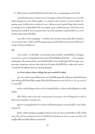 33 
 
• สิ่งที่จะชวยในการกําหนดไดวามีปจจัยใดเขามาเกี่ยวของบาง คือ การ review literature และคําถามวิจัย
เทคโนโลยี มีสวนชวยในการเปนชองทางของการเก็บขอมูลจากนักศึกษาได โดยสงคําถามจากอาจารยถึง
นักศึกษาที่ถูกสุมผานทางแชท นักศึกษาจะรูสึกวา อาจารยสนใจเขาเปนการสวนตัว จากประสบการณในการทํา
facebook group กับนักศึกษาของอาจารยหลายทาน พบวา นักศึกษาบางคนเวลาอยูตอหนาไมพูด แตในการแชทกับ
อาจารยจะพูดยาวมาก และสิ่งสําคัญที่จะทําใหการทํา facebook group กับนักศึกษาประสบความสําเร็จ คือ อาจารย
ตองคอยตอบคําถามนักศึกษา ไมวาเขาจะแชตอะไรเขามา ในเวลาไหน แมแตเพียงการแชตเขามาเพื่อทักทาย อาจารย
ก็ตองตอบ หรือสง sticker ใหสักหนึ่งอัน
นอกจากนั้น หากตองการรู feedback จากนักศึกษากอนการประเมินการสอนออนไลน เพื่อการปรับปรุงใน
ระหวางการเรียนการสอน การตั้งคําถามทิ้งไวใน facebook group จะชวยได นักศึกษาจะเขามาตอบและจะไดคําตอบที่
นํามาสูการปรับปรุงการสอนไดมากกวา
สรุป
จากคําถามวิจัย 2 ขอ ซึ่งวัดเนื้อหา และวัดเจตคติอยางละขอ จะเห็นไดวา เครื่องมือที่ใชในการเก็บขอมูลมี
หลากหลายมาก และในการเก็บขอมูลที่แตละกลุมนําเสนอมานั้นก็ไมไดใชเพียงเครื่องมือเดียว การวัด conceptual
understanding ใชแบบทดสอบเปนหลัก แตอาจจะใชเครื่องมืออื่นๆ เขามาชวยสนับสนุนดวยก็ได เชน happy quiz,
work sheet, concept map, ตลอดจนการสัมภาษณ สวนการวัดเจตคติ เครื่องมือที่ใช ไดแก การสัมภาษณ การสังเกต
การสะทอนคิด หรือ reflection journal และ exit ticket (got-need)
9.การวิเคราะหและการสังเคราะหขอมูล (โดย ผศ.ดร.ขจรศักดิ์ บัวระพันธ)
รูปภาพงายๆ ที่สามารถนํามาใชเปรียบกับกระบวนการวิจัยไดคือ jigsaw ที่ตองนําชิ้นสวนมาตอเนื่องกันไปจนเกิด
เปนภาพที่สมบูรณได ชิ้นสวนทั้งสี่ของ jigsaw ที่เปรียบไดกับขั้นตอนของกระบวนการวิจัย คือ หา เก็บ ปรุง และกิน มี
ความหมายดังนี้
หา คือ หาคนที่จะใหขอมูล สําหรับอาจารยการหาขอมูลไมใชเรื่องยาก เนื่องจากคนที่จะใหขอมูลกับอาจารยคือ
นักศึกษา
เก็บ ทําไดโดยการสังเกต สัมภาษณ การตอบแบบสอบ ทําแบบทดสอบ แตการเก็บขอมูลเกิดจากการมีความ
ตั้งใจวาจะเก็บ และตองมีการวางแผนในการเก็บ
ปรุง คือ การนําขอมูลที่เก็บไดมาวิเคราะห สังเคราะห ซึ่งเปนสวนหลักของการนําเสนอในวันนี้วา ทําอยางไรจึงจะ
ปรุงออกมาได
กิน คือ การใชประโยชนตอตนเองและผูอื่น สําหรับตัวอาจารยเอง คือ เกิดความเขาใจนักศึกษามากขึ้น เขาใจวิธี
สอนมากขึ้น และถาสามารถเขียนออกมาเปนรายงานวิจัยได ก็นํามานับเปนผลงาน เปนภาระงานผลงานทางวิชาการได
และผูอื่นจะไดรับประโยชนดวยเมื่อมีการเผยแพรออกไป
 