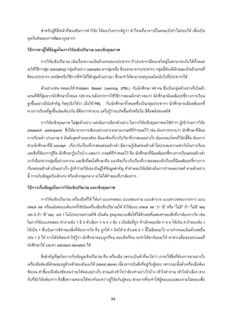 34 
 
สําหรับผูที่มีหนาที่สงเสริมการทําวิจัย ใหลองวิเคราะหดูวา คําไหนที่อาจารยในคณะยังทําไมคอยได เพื่อเปน
จุดเริ่มตนของการพัฒนาบุคลากร
วิธีการหาผูใหขอมูลในการวิจัยเชิงปริมาณ และเชิงคุณภาพ
การวิจัยเชิงปริมาณ เนนเรื่องความเปนตัวแทนของประชากร ถาประชากรมีขนาดใหญไมสามารถเก็บไดทั้งหมด
จะใชวิธีการสุม (sampling) กลุมตัวอยาง (sample) มากลุมหนึ่ง ดึงออกมาจากประชากร กลุมนี้ตองมีลักษณะเปนตัวแทนที่
ดีของประชากร เทคนิคหรือวิธีการที่ทําใหไดกลุมตัวอยางมา ซึ่งจะทําใหสามารถสรุปผลโดยอิงไปที่ประชากรได
ตัวอยางเชน ทดลองใช Problem Based Learning (PBL) กับนักศึกษา 40 คน ซึ่งเปนกลุมตัวอยางที่เปนตัว
แทนที่ดีที่สุมจากนักศึกษาทั้งหมด 120 คน หลังจากการใชวิธีการสอนดังกลาวพบวา นักศึกษามีผลสัมฤทธิ์ทางการเรียน
สูงขึ้นอยางมีนัยสําคัญ ก็สรุปอิงไดวา เมื่อใช PBL กับนักศึกษาทั้งหมดซึ่งเปนกลุมประชากร นักศึกษาจะมีผลสัมฤทธิ์
ทางการเรียนที่สูงขึ้นเชนเดียวกัน นี่คือการทํานาย แตไมรูวาจะเกิดขึ้นจริงหรือไม นี่คือพลังของสถิติ
การวิจัยเชิงคุณภาพ ไมสุมตัวอยาง แตเนนการเลือกตัวอยาง ในการวิจัยเชิงคุณภาพจะใชคําวา ผูเขารวมการวิจัย
(research participant) ซึ่งไดมาจากการเลือกอยางเจาะจงตามเกณฑที่กําหนดไว เชน ตองการทราบวา นักศึกษาที่มีผล
การเรียนต่ํา ประมาณ 5 อันดับสุดทายของหอง มีแนวคิดเกี่ยวกับวิชาที่เราสอนอยางไร นัยยะของโจทยวิจัยนี้คือ ตองการ
ชวยนักศึกษาที่มี concept เกี่ยวกับเรื่องที่เราสอนคอนขางต่ํา มีความรูเดิมคอนขางต่ําไมประสบความสําเร็จในการเรียน
และสิ่งที่ตองการรูคือ นักศึกษารูอะไรบาง แสดงวา เกณฑที่กําหนดไว คือ นักศึกษาที่มีผลสัมฤทธิ์ทางการเรียนคอนขางต่ํา
เราก็เลือกจากกลุมนี้อยางเจาะจง และสิ่งที่สนใจศึกษาคือ แนวคิดเกี่ยวกับเรื่องที่เราสอนของนักเรียนที่มีผลสัมฤทธิ์ทางการ
เรียนคอนขางต่ําเปนอยางไร ผูเขารวมวิจัยจะเปนผูใหขอมูลสําคัญ ตัวคําตอบวิจัยมีสวนในการกําหนดเกณฑ ตามตัวอยาง
นี้ การเก็บขอมูลกับเด็กเกง หรือเด็กกลุมกลาง จะไมไดคําตอบที่เราตองการ
วิธีการเก็บขอมูลในการวิจัยเชิงปริมาณ และเชิงคุณภาพ
การวิจัยเชิงปริมาณ เครื่องมือที่ใช ไดแก แบบทดสอบ แบบสอบถาม แบบสํารวจ แบบตรวจสอบรายการ แบบ
check list หรือแมแตแบบสังเกตก็ใชเปนเครื่องมือเชิงปริมาณได ถาใชแบบ check list วา “มี” หรือ “ไมมี” ถา “ไมมี” key
เลข 0 ถา “มี” key เลข 1 ในโปรแกรมทางสถิติ เปนตน จุดมุงหมายเพื่อใหไดตัวเลขที่แสดงคาของสิ่งที่เราตองการวัด เชน
ในการใชแบบทดสอบ คําถามขอ 1 มี 4 ตัวเลือก ก ข ค ง ขอ ง เปนขอที่ถูก ถาเด็กตอบขอ ก ข ค ใหเปน 0 ถาตอบขอ ง
ใหเปน 1 ซึ่งเปนการตีคาของสิ่งที่ตองการวัด คือ ถูกให 1 ผิดให 0 ตัวเลข 0 1 นี้ไมมีผลอะไร อาจกําหนดเปนตัวเลขอื่น
เชน 1 2 ได การใหรหัสจะทําใหรูวา นักศึกษาตอบถูกกี่คน ตอบผิดกี่คน จะทําใหหารอยละได หาคาเฉลี่ยของคะแนนที่
นักศึกษาได และหา standard deviation ได
สิ่งสําคัญที่สุดในการเก็บขอมูลเชิงปริมาณ คือ เครื่องมือ เพราะเปนตัวที่จะวัดวา เราจะไดสิ่งที่ตองการมาอยางไร
เครื่องมือตองมีลักษณะอยูดวยตัวของมันเองได (stand alone) เนื่องจากเปนสิ่งที่อยูกับผูตอบ เพราะฉะนั้นตัวเครื่องมือตอง
ชัดเจน คําชี้แจงจึงตองชัดเจนวาจะใหตอบอยางไร อานแลวเขาใจวาตองทําอยางไรบาง เขาใจคําถาม เขาใจตัวเลือก ตรง
กับที่นักวิจัยตองการ คือสื่อความหมายไดตรงกันระหวางผูวิจัยกับผูตอบ สวนการที่จะทําใหผูตอบแบบสอบถามไมตอบเพื่อ
 