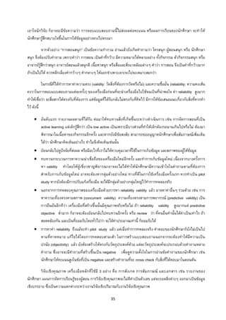 35 
 
เอาใจนักวิจัย ก็อาจจะมีขอความวา การตอบแบบสอบถามนี้ไมสงผลตอคะแนน หรือผลการเรียนของนักศึกษา จะทําให
นักศึกษารูสึกสบายใจขึ้นในการใหขอมูลอยางตรงไปตรงมา
จากตัวอยาง “การสอนสนุก” เปนขอความกํากวม อานแลวยังเกิดคําถามวา ใครสนุก ผูสอนสนุก หรือ นักศึกษา
สนุก จึงตองปรับคําถาม เพราะคําวา การสอน เปนคําที่กวาง มีความหมายไดหลายอยาง ทั้งกิจกรรม ตัวกิจกรรมสนุก หรือ
อาจารยรูสึกวาสนุก อาจารยสอนแลวสนุกดี เนื้อหาสนุก หรือสื่อและสิ่งแวดลอมตางๆ คําวา การสอน จึงเปนคําที่กวางมาก
ถาเปนไปได ควรหลีกเลี่ยงคํากวางๆ คํากลางๆ ใหแยกจําเพาะเจาะจงไปจะเหมาะสมกวา
ในกรณีที่ไดทําการหาคาความตรง (validity: วัดสิ่งที่ตองการวัดหรือไม) และความชื่อมั่น (reliability: ความคงเสน
คงวาในการตอบแบบสอบถามแตละครั้ง) ของเครื่องมือกอนที่จะนําเครื่องมือไปใชจนเปนที่นาพอใจ คา reliability สูงมาก
ทําใหเชื่อวา จะสื่อสารไดตรงกับที่ตองการ แตขอมูลที่ไดรับกลับไมตรงกับที่คิดไว มีการใหขอเสนอแนะเกี่ยวกับสิ่งที่ควรทํา
ไว ดังนี้
• อันดับแรก รายงานผลตามที่ไดรับ ตอมาใหทบทวนสิ่งที่เกิดขึ้นระหวางดําเนินการ เชน การจัดการสอนที่เปน
active learning แตเด็กรูสึกวา เปน low active เปนเพราะมีบางสวนที่ทําใหเด็กตองรอนานเกินไปหรือไม ตองมา
พิจารณาในเนื้อหาของกิจกรรมอีกครั้ง และหากยังมีขอสงสัย สามารถขออนุญาตนักศึกษาเพื่อสัมภาษณเพิ่มเติม
ไดวา นักศึกษาคิดเห็นอยางไร ทําไมจึงคิดเห็นเชนนั้น
• ยอนกลับไปดูปจจัยที่สงผล หรือมีอะไรที่เราไมไดควบคุมเวลาที่ใชในการเก็บขอมูล และสภาพของผูใหขอมูล
• ทบทวนกระบวนการหาความนาเชื่อถือของเครื่องมือใหมอีกครั้ง และทําการเก็บขอมูลใหม เนื่องจากบางครั้งการ
หา validity ทําโดยใหผูเชี่ยวชาญพิจารณาอาจจะไมไดทําใหนักศึกษามีความเขาใจในคําถามตามที่ตองการ
สําหรับการเก็บขอมูลใหม อาจจะตองหากลุมตัวอยางใหม ทางที่ดีในการใชเครื่องมือครั้งแรก ควรทําเปน pilot
study หากยังตองมีการปรับแกเครื่องมือ จะไดมีกลุมตัวอยางกลุมใหญไวทําการทดลองจริง
• นอกจากการทดสอบคุณภาพของเครื่องมือดวยการหา reliability validity แลว อาจหาคาอื่นๆ รวมดวย เชน การ
หาความเที่ยงตรงตามสภาพ (concurrent validity) ความเที่ยงตรงตามการพยากรณ (predictive validity) เปน
การยืนยันอีกทีวา เครื่องมือที่สรางขึ้นนั้นมีคุณภาพจริงหรือไม ถา reliability validity สูงมากแต predictive
objective ต่ํามาก ก็อาจจะตองยอนกลับไปทบทวนอีกครั้ง หรือ review วา ที่คนอื่นทํานั้นไดคาเปนเทาไร ถา
สอดคลองกัน และเปนที่ยอมรับโดยทั่วไปวา จะไดคาประมาณเทานี้ ก็ยอมรับได
• การหาคา reliability ถึงแมจะทํา pilot study แลว แตเมื่อทําการทดลองจริง คําตอบของนักศึกษาก็ยังไมเปนไป
ตามที่คาดหมาย แกไขไดโดยการทดสอบสามเสา ในการสรางแบบสอบถามนอกจากจะตองทําใหมีความเปน
ปรนัย (objectivity) แลว ยังตองสรางใหตรงกับวัตถุประสงคดวย แตละวัตถุประสงคจะประกอบดวยคําถามหลาย
คําถาม ซึ่งอาจจะมีคําถามที่สรางขึ้นเปน negative เพื่อดูความตั้งใจในการอานขอคําถามของนักศึกษา เชน
นักศึกษาใหคะแนนสูงในขอที่เปน negative และสรางคําถามที่จะ cross check กับสิ่งที่ไดตอบมาในตอนตน
วิจัยเชิงคุณภาพ เครื่องมือหลักที่ใชมี 3 อยาง คือ การสังเกต การสัมภาษณ และเอกสาร เชน รายงานของ
นักศึกษา แผนการจัดการเรียนรูของผูสอน การวิจัยเชิงคุณภาพจะไมตีคาเปนตัวเลข แตจะถอดสิ่งตางๆ ออกมาเปนขอมูล
เชิงบรรยาย ซึ่งเปนความแตกตางระหวางงานวิจัยเชิงปริมาณกับงานวิจัยเชิงคุณภาพ
 