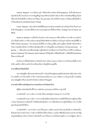 4 
 
Informal Research อาจารยตองการรูวา นักศึกษามีความพรอม หรือมี background ในเรื่องที่จะสอนมาก
นอยเพียงใด ซึ่งอาจจะเริ่มจากการหาขอมูลพื้นฐานของนักศึกษาโดยใชการสังเกต หรือการปรับทัศนคติพื้นฐานในเชิง
เนื้อหาเดิม ซึ่งเปนสิ่งที่อาจารยสามารถทําไดเลย เปน quick learn เกี่ยวกับสิ่งที่เราจะสอน การวิจัยแบบนี้เปนสิ่งที่ควร
ทําใหเคยชินจนกลายเปนวัฒนธรรมของการเรียนรู
Formal Research เปนการศึกษาวิจัยที่มีขั้นตอนการดําเนินงานเชนเดียวกับงานวิจัยปกติ คือ ตั้งแตการหา
หัวขอ ตั้งสมมุติฐาน วางระเบียบวิธีวิจัย ประชากรและกลุมตัวอยางที่ใชในการศึกษา เก็บขอมูล วิเคราะห สรุปผล และ
ตีพิมพ
Routine to Research งานวิจัยเกี่ยวกับหนางาน หนางานของอาจารยคือ นักศึกษา คําถามคือ อาจารยจะทํา
อะไร เมื่อสังเกตเห็นวา การจัดการเรียนการสอนยังไมมีประสิทธิภาพ หรือตองการปรับปรุงการเรียนการสอนใหดีขึ้น จะ
ใชวิธีการใดเปน intervention ในการปรับปรุง สิ่งที่ไดจากการวิจัยแบบนี้คือ องคความรูใหม หรือวิธีการที่จะทําใหการ
เรียนการสอนมีประสิทธิภาพ นักศึกษามีผลสัมฤทธิ์ทางการเรียนสูงขึ้น และเกิดชุมชนการเรียนรู (community of
learning ) เพื่อแบงปน แลกเปลี่ยนเรียนรูความรูใหมดังกลาวกับเพื่อนอาจารย โดยทั่วไปอาจารยที่ทํางานวิจัยแบบ
Routine to Research หรือ Classroom Action Research ไมไดมุงเพื่อการตีพิมพเปนหลัก การตีพิมพถือเปนผลพลอย
ไดของงานวิจัยแบบนี้
สําหรับอาจารยที่เพิ่งเริ่มตนทํางานวิจัยเกี่ยวกับการเรียนการสอน ควรเริ่มจากการทําวิจัยแบบนี้เพื่อการเก็บ
บันทึก และฝกการตั้งคําถามเกี่ยวกับการศึกษาหรือการเรียนรูใหชํานาญยิ่งขึ้น
อาจารยตองทําวิจัยหรือไม?
พระราชบัญญัติการศึกษาแหงชาติกําหนดไววา เปนหนาที่ของผูสอนและผูเกี่ยวของกับสถานศึกษาในการเปด
โอกาสใหมีการทําวิจัยเกิดขึ้น ทําใหการวิจัยเปนสวนหนึ่งในกระบวนการพัฒนาการเรียนรู ดังนั้น โดยนิตินัย
พระราชบัญญัติการศึกษาแหงชาติกํากับใหอาจารยตองทําวิจัยอยูแลว
อาจารยควรใหความสําคัญระหวางการสอนกับการทําวิจัยอยางไร?
มีผูใหความคิดเห็นในเรื่องนี้ไว 6 ความคิดเห็น แบงตามประเภทไดเปน 3 กลุม ดังนี้
ความคิดเห็นที่ 1 และ 2 เห็นวา อาจารยควรใหความสําคัญกับการสอนมากกวาการทําวิจัย
ความคิดเห็นที่ 3 และ 4 เห็นวา การทํางานวิจัยเปนสิ่งจําเปนสําหรับอาจารยเพื่อใหไดองคความรูใหมมาใชใน
การสอน ในสวนของความคิดเห็นที่ 4 ใหขอคิดเห็นเพิ่มเติมวา อาจารยตองติดตามความรูที่เกิดขึ้นทุกๆ วัน รวมทั้งมี
idea ที่จะสอนเด็กวิจัยไดดวย
ความคิดเห็นที่ 5 และ 6 เห็นวา ควรทําทั้งสองอยาง แตมีความแตกตางในรายละเอียดคือ ความคิดเห็นที่ 5
ซึ่งเปนสายวิทยาศาสตร เห็นวา การมีอาจารยที่ปรึกษาที่มีงานวิจัยมาก และมีการตีพิมพในระดับนานาชาติ จะทําใหผู
เปนลูกศิษยมีคุณภาพดวย สําหรับความคิดเห็นที่ 6 อยากใหแยกอาจารยเปนสองกลุมคือ 1) อาจารยผูสอน เนนการ
 