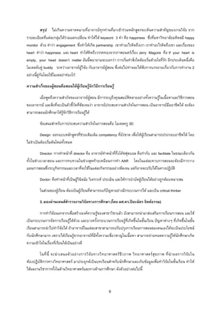 6 
 
สรุป ไมเกินความคาดหมายที่อาจารยทุกทานที่มาเขารวมหลักสูตรจะเห็นความสําคัญของงานวิจัย จาก
รายละเอียดที่แตละกลุมไดรวมแลกเปลี่ยน ทําใหได keyword 3 คํา คือ happiness ซึ่งที่มหาวิทยาลัยมหิดลมี happy
monitor ดวย คําวา engagement ซึ่งทําใหเกิด partnership เขาทําอะไรคิดถึงเรา เราทําอะไรคิดถึงเขา และเรื่องของ
heart คําวา happiness และ heart ทําใหคิดถึงวรรคทองจากภาพยนตรเรื่อง Jerry Maguire คือ If your heart is
empty, your head doesn’t matter อันนี้พยายามจะบอกวา การเริ่มทําสิ่งใดตองเริ่มดวยใจที่รัก อีกประเด็นหนึ่งคือ
โมเดลจับคู buddy ระหวางอาจารยผูวิจัย กับอาจารยผูสอน ซึ่งตอไปทานจะไดฟงการบรรยายเกี่ยวกับการทํางาน 2
อยางนี้คูกันโดยใชโมเดลปาทองโก
ความสําเร็จของผูสอนคือสอนใหผูเรียนรูจักวิธีการเรียนรู
เมื่อพูดถึงความสําเร็จของอาจารยผูสอน มีการระบุถึงคุณสมบัติหลายอยางทั้งความรูในเนื้อหาและวิธีการสอน
ของอาจารย และสิ่งที่จะเปนตัวชี้วัดที่ชัดเจนวา อาจารยประสบความสําเร็จในการสอน เปนอาจารยมืออาชีพได จะตอง
สามารถสอนนักศึกษาใหรูจักวิธีการเรียนรูได
ขอเสนอสําหรับการประสบความสําเร็จในการสอนคือ โมเดลครู 3D
Design: ออกแบบหลักสูตรที่ชวยเติมเต็ม competency ที่ยังขาด เพื่อใหผูเรียนสามารถประกอบอาชีพได โดย
ไมจําเปนตองเริ่มตนใหมทั้งหมด
Director: การทําหนาที่ director คือ อาจารยทําหนาที่กึ่งโคชฟุตบอล คือกํากับ และ facilitate ในขณะเดียวกัน
ทั้งในชวงเวลาสอน และการทบทวนในชวงสุดทายเหมือนการทํา AAR โดยในแตละคาบการสอนจะตองมีการวาง
แผนการสอนซึ่งระบุกิจกรรมและเวลาที่จะใชในแตละกิจกรรมอยางชัดเจน แตก็อาจจะปรับไดในทางปฏิบัติ
Doctor: คือทําหนาที่เปนผูวินิจฉัย วิเคราะห ประเมิน และใหการบําบัดผูเรียนไดอยางถูกตองเหมาะสม
ในสวนของผูเรียน ตองเปนผูเรียนที่สามารถแกปญหาอยางมีกระบวนการได และเปน critical thinker
3.มองผานเลนสสํารวจงานวิจัยทางการศึกษา (โดย ผศ.ดร.ปยะฉัตร จิตตธรรม)
การทําวิจัยนอกจากเพื่อสรางองคความรูของสาขาวิชาแลว ยังสามารถนํามาสงเสริมการเรียนการสอน และใช
เปนกระบวนการจัดการเรียนรูไดดวย และบางครั้งกระบวนการเรียนรูที่เกิดขึ้นในชั้นเรียน ปญหาตางๆ ที่เกิดขึ้นในชั้น
เรียนสามารถนําไปทําวิจัยได ถาอาจารยในแตละสาขาสามารถปรับปรุงการเรียนการสอนของตนเองไดจะเปนประโยชน
กับนักศึกษามาก เพราะไดเรียนรูจากอาจารยที่มีทั้งความเชี่ยวชาญในเนื้อหา สามารถถายทอดความรูใหนักศึกษาเกิด
ความเขาใจในเรื่องที่เรียนไดเปนอยางดี
ในที่นี้ จะนําเสนอตัวอยางการวิจัยทางวิทยาศาสตรชีวภาพ วิทยาศาสตรสุขภาพ ที่นําผลการวิจัยใน
หองปฏิบัติการทางวิทยาศาสตร มาประยุกตเปนบทเรียนสําหรับนักศึกษาและเก็บขอมูลเพื่อทําวิจัยในชั้นเรียน ทําให
ไดผลงานวิชาการทั้งในดานวิทยาศาสตรและทางดานการศึกษา ดังตัวอยางตอไปนี้
 