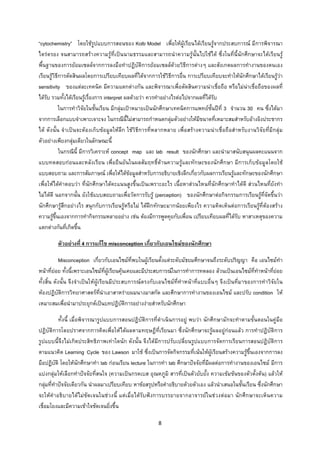 8 
 
“cytochemistry” โดยใชรูปแบบการสอนของ Kolb Model เพื่อใหผูเรียนไดเรียนรูจากประสบการณ มีการพิจารณา
ไตรตรอง จนสามารถสรางความรูที่เปนนามธรรมและสามารถนําความรูนั้นไปใชได ซึ่งในที่นี้นักศึกษาจะไดเรียนรู
พื้นฐานของการยอมเซลลจากการลงมือทําปฏิบัติการยอมเซลลดวยวิธีการตางๆ และสังเกตผลการทํางานของตนเอง
เรียนรูวิธีการตัดสินผลโดยการเปรียบเทียบผลที่ไดจากการใชวิธีการอื่น การเปรียบเทียบจะทําใหนักศึกษาไดเรียนรูวา
sensitivity ของแตละเทคนิค มีความแตกตางกัน และพิจารณาเพื่อตัดสินความนาเชื่อถือ หรือไมนาเชื่อถือของผลที่
ไดรับ รวมทั้งไดเรียนรูเรื่องการ interpret ผลดวยวา ควรทําอยางไรตอไปจากผลที่ไดรับ
ในการทําวิจัยในชั้นเรียน มีกลุมเปาหมายเปนนักศึกษาเทคนิคการแพทยชั้นปที่ 3 จํานวน 30 คน ซึ่งไดมา
จากการเลือกแบบจําเพาะเจาะจง ในกรณีนี้ไมสามารถกําหนดกลุมตัวอยางใหมีขนาดที่เหมาะสมสําหรับอางอิงประชากร
ได ดังนั้น จําเปนจะตองเก็บขอมูลใหลึก ใชวิธีการที่หลากหลาย เพื่อสรางความนาเชื่อถือสําหรับงานวิจัยที่มีกลุม
ตัวอยางเพียงกลุมเดียวในลักษณะนี้
ในกรณีนี้ มีการวิเคราะห concept map และ lab result ของนักศึกษา และนํามาสนับสนุนผลคะแนนจาก
แบบทดสอบกอนและหลังเรียน เพื่อยืนยันในผลสัมฤทธิ์ดานความรูและทักษะของนักศึกษา มีการเก็บขอมูลโดยใช
แบบสอบถาม และการสัมภาษณ เพื่อใหไดขอมูลสําหรับการอธิบายเชิงลึกเกี่ยวกับผลการเรียนรูและทักษะของนักศึกษา
เพื่อใหไดคําตอบวา ที่นักศึกษาไดคะแนนสูงขึ้นเปนเพราะอะไร เนื้อหาสวนไหนที่นักศึกษาทําไดดี สวนไหนที่ยังทํา
ไมไดดี นอกจากนั้น ยังใชแบบสอบถามเพื่อวัดการรับรู (perception) ของนักศึกษาตอกิจกรรมการเรียนรูที่จัดขึ้นวา
นักศึกษารูสึกอยางไร สนุกกับการเรียนรูหรือไม ไดฝกทักษะมากนอยเพียงไร ความคิดเห็นตอการเรียนรูที่ตองสราง
ความรูขึ้นเองจากการทํากิจกรรมหลายอยาง เชน ตองมีการพูดคุยกับเพื่อน เปรียบเทียบผลที่ไดรับ หาสาเหตุของความ
แตกตางกันที่เกิดขึ้น
ตัวอยางที่ 4 การแกไข misconception เกี่ยวกับเอนไซมของนักศึกษา
Misconception เกี่ยวกับเอนไซมที่พบในผูเรียนตั้งแตระดับมัธยมศึกษาจนถึงระดับปริญญา คือ เอนไซมทํา
หนาที่ยอย ทั้งนี้เพราะเอนไซมที่ผูเรียนคุนเคยและมีประสบการณในการทําการทดลอง ลวนเปนเอนไซมที่ทําหนาที่ยอย
ทั้งสิ้น ดังนั้น จึงจําเปนใหผูเรียนมีประสบการณตรงกับเอนไซมที่ทําหนาที่แบบอื่นๆ จึงเปนที่มาของการทําวิจัยใน
หองปฏิบัติการวิทยาศาสตรที่นําเอาสาหรายผมนางมาสกัด และศึกษาการทํางานของเอนไซม และปรับ condition ให
เหมาะสมเพื่อนํามาประยุกตเปนบทปฏิบัติการอยางงายสําหรับนักศึกษา
ทั้งนี้ เมื่อพิจารณารูปแบบการสอนปฏิบัติการที่ดําเนินการอยู พบวา นักศึกษามักจะทําตามขั้นตอนในคูมือ
ปฏิบัติการโดยปราศจากการคิดเพื่อใหไดผลตามทฤษฎีที่เรียนมา ซึ่งนักศึกษาจะรูผลอยูกอนแลว การทําปฏิบัติการ
รูปแบบนี้จึงไมเกิดประสิทธิภาพเทาใดนัก ดังนั้น จึงไดมีการปรับเปลี่ยนรูปแบบการจัดการเรียนการสอนปฏิบัติการ
ตามแนวคิด Learning Cycle ของ Lawson มาใช ซึ่งเปนการจัดกิจกรรมที่เนนใหผูเรียนสรางความรูขึ้นเองจากการลง
มือปฏิบัติ โดยใหนักศึกษาทํา lab กอนเรียน lecture ในการทํา lab ศึกษาปจจัยที่มีผลตอการทํางานของเอนไซม มีการ
แบงกลุมใหเลือกทําปจจัยที่สนใจ (ความเปนกรดเบส อุณหภูมิ สารที่เปนตัวยับยั้ง ความเขมขนของตัวตั้งตน) แลวให
กลุมที่ทําปจจัยเดียวกัน นําผลมาเปรียบเทียบ หาขอสรุปหรือคําอธิบายดวยตัวเอง แลวนําเสนอในชั้นเรียน ซึ่งนักศึกษา
จะใหคําอธิบายไดไมชัดเจนในชวงนี้ แตเมื่อไดรับฟงการบรรยายจากอาจารยในชวงตอมา นักศึกษาจะเห็นความ
เชื่อมโยงและมีความเขาใจชัดเจนยิ่งขึ้น
 