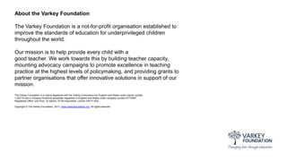 About the Varkey Foundation
The Varkey Foundation is a not-for-profit organisation established to
improve the standards of education for underprivileged children
throughout the world.
Our mission is to help provide every child with a
good teacher. We work towards this by building teacher capacity,
mounting advocacy campaigns to promote excellence in teaching
practice at the highest levels of policymaking, and providing grants to
partner organisations that offer innovative solutions in support of our
mission.
The Varkey Foundation is a charity registered with the Charity Commission for England and Wales under charity number
1145119 and a company limited by guarantee registered in England and Wales under company number 07774287.
Registered Office: 2nd Floor, St Albans, 57-59 Haymarket, London SW1Y 4QX
Copyright © The Varkey Foundation, 2017. www.varkeyfoundation.org. All rights reserved.
 