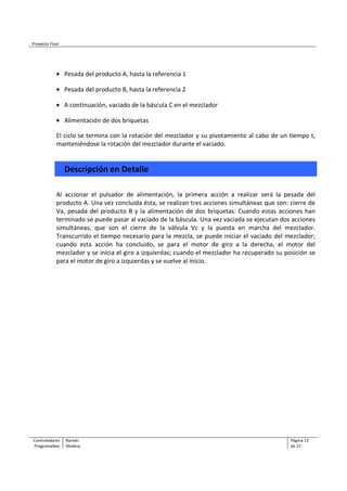 Proyecto Final
Controladores Ramón Página 13
Programables Medina de 27
• Pesada del producto A, hasta la referencia 1
• Pesada del producto B, hasta la referencia 2
• A continuación, vaciado de la báscula C en el mezclador
• Alimentación de dos briquetas
El ciclo se termina con la rotación del mezclador y su pivotamiento al cabo de un tiempo t,
manteniéndose la rotación del mezclador durante el vaciado.
Descripción en Detalle
Al accionar el pulsador de alimentación, la primera acción a realizar será la pesada del
producto A. Una vez concluida ésta, se realizan tres acciones simultáneas que son: cierre de
Va, pesada del producto B y la alimentación de dos briquetas. Cuando estas acciones han
terminado se puede pasar al vaciado de la báscula. Una vez vaciada se ejecutan dos acciones
simultáneas, que son el cierre de la válvula Vc y la puesta en marcha del mezclador.
Transcurrido el tiempo necesario para la mezcla, se puede iniciar el vaciado del mezclador;
cuando esta acción ha concluido, se para el motor de giro a la derecha, el motor del
mezclador y se inicia el giro a izquierdas; cuando el mezclador ha recuperado su posición se
para el motor de giro a izquierdas y se vuelve al inicio.
 