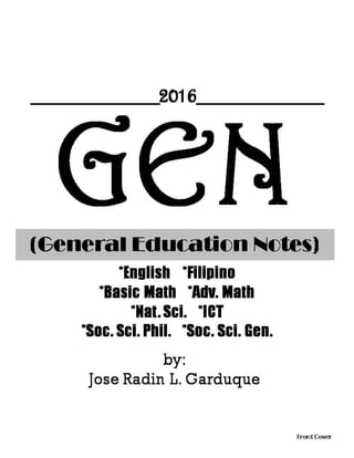 GEN(General Education Notes)
*English *Filipino
*Basic Math *Adv. Math
*Nat. Sci. *ICT
*Soc. Sci. Phil. *Soc. Sci. Gen.
Front Cover
by:
Jose Radin L. Garduque
__________2016__________
 
