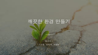 깨끗한 환경 만들기
강고서 –
고건웅, 강덕희, 서명덕
 