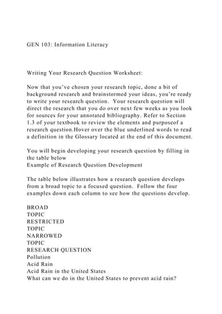 GEN 103: Information Literacy
Writing Your Research Question Worksheet:
Now that you’ve chosen your research topic, done a bit of
background research and brainstormed your ideas, you’re ready
to write your research question. Your research question will
direct the research that you do over next few weeks as you look
for sources for your annotated bibliography. Refer to Section
1.3 of your textbook to review the elements and purposeof a
research question.Hover over the blue underlined words to read
a definition in the Glossary located at the end of this document.
You will begin developing your research question by filling in
the table below
Example of Research Question Development
The table below illustrates how a research question develops
from a broad topic to a focused question. Follow the four
examples down each column to see how the questions develop.
BROAD
TOPIC
RESTRICTED
TOPIC
NARROWED
TOPIC
RESEARCH QUESTION
Pollution
Acid Rain
Acid Rain in the United States
What can we do in the United States to prevent acid rain?
 