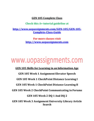 GEN 105 Complete Class
Check this A+ tutorial guideline at
http://www.uopassignments.com/GEN-105/GEN-105-
Complete-Class-Guide
For more classes visit
http://www.uopassignments.com
GEN 105 Skills for Learning in an Information Age
GEN 105 Week 1 Assignment Elevator Speech
GEN 105 Week 1 CheckPoint Distance Learning I
GEN 105 Week 1 CheckPoint Distance Learning II
GEN 105 Week 2 CheckPoint Communicating in Forums
GEN 105 Week 2 DQ 1 And DQ 2
GEN 105 Week 3 Assignment University Library Article
Search
 