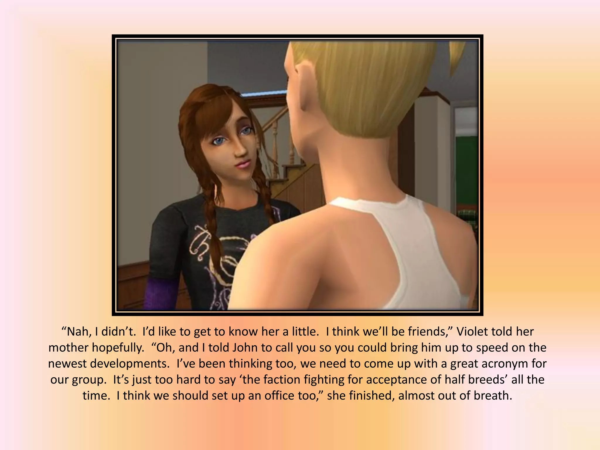 “Nah, I didn’t. I’d like to get to know her a little. I think we’ll be friends,” Violet told her
mother hopefully. “Oh, and I told John to call you so you could bring him up to speed on the
newest developments. I’ve been thinking too, we need to come up with a great acronym for
our group. It’s just too hard to say ‘the faction fighting for acceptance of half breeds’ all the
time. I think we should set up an office too,” she finished, almost out of breath.
 