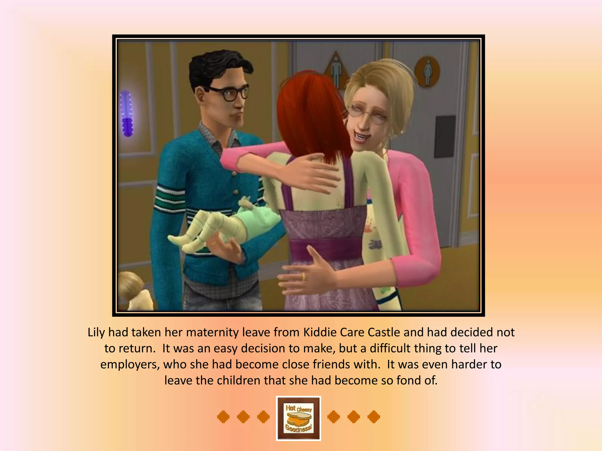 Lily had taken her maternity leave from Kiddie Care Castle and had decided not
to return. It was an easy decision to make, but a difficult thing to tell her
employers, who she had become close friends with. It was even harder to
leave the children that she had become so fond of.
 