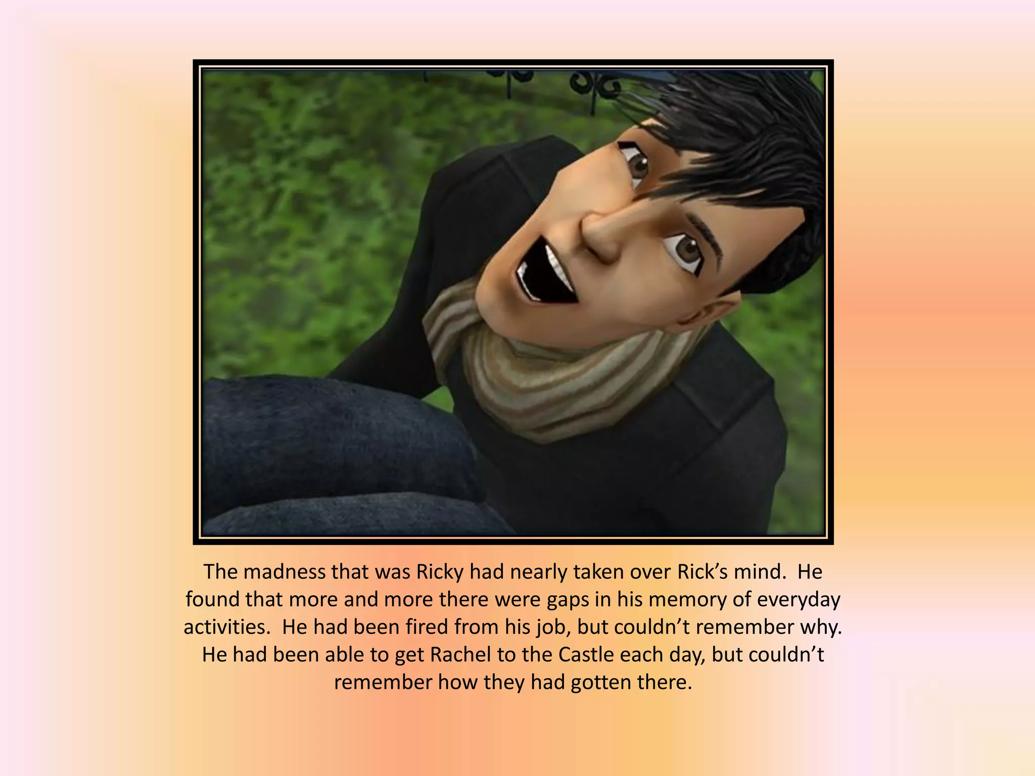The madness that was Ricky had nearly taken over Rick’s mind. He
found that more and more there were gaps in his memory of everyday
activities. He had been fired from his job, but couldn’t remember why.
He had been able to get Rachel to the Castle each day, but couldn’t
remember how they had gotten there.
 