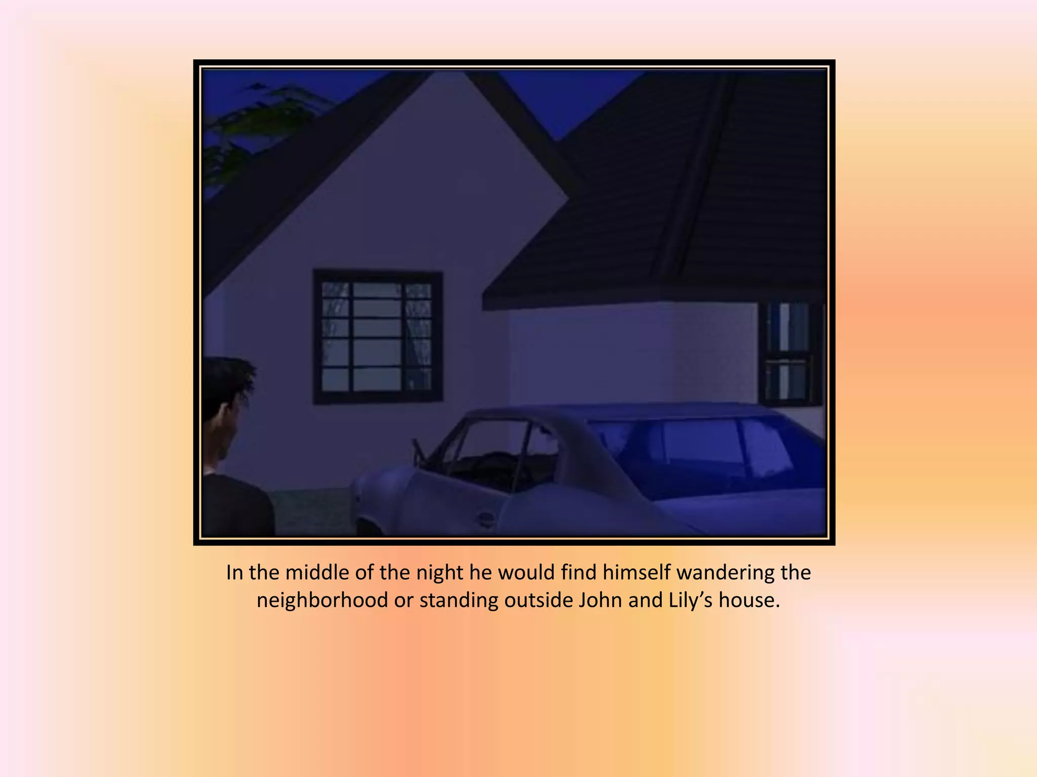 In the middle of the night he would find himself wandering the
neighborhood or standing outside John and Lily’s house.
 