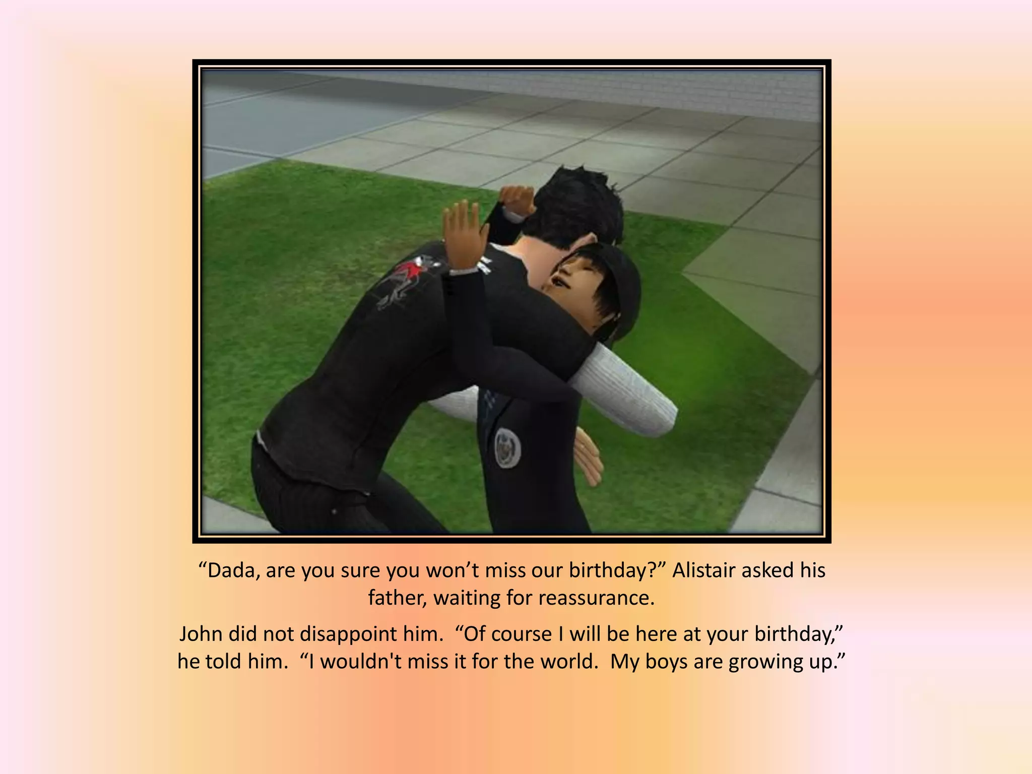 “Dada, are you sure you won’t miss our birthday?” Alistair asked his
father, waiting for reassurance.
John did not disappoint him. “Of course I will be here at your birthday,”
he told him. “I wouldn't miss it for the world. My boys are growing up.”
 