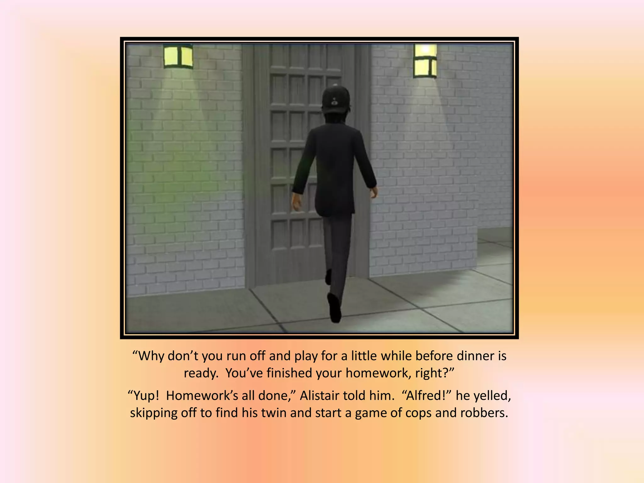 “Why don’t you run off and play for a little while before dinner is
ready. You’ve finished your homework, right?”
“Yup! Homework’s all done,” Alistair told him. “Alfred!” he yelled,
skipping off to find his twin and start a game of cops and robbers.
 