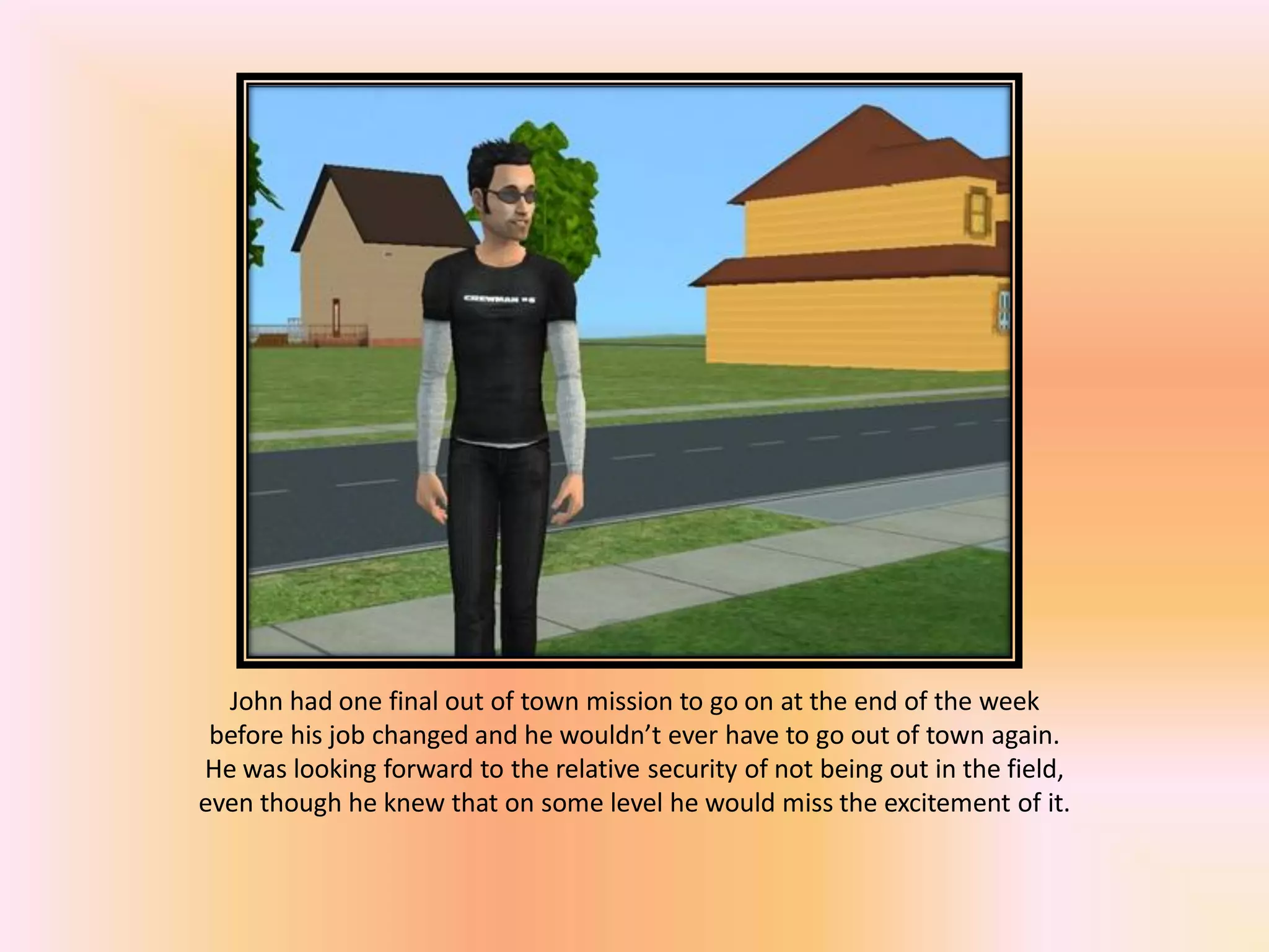 John had one final out of town mission to go on at the end of the week
before his job changed and he wouldn’t ever have to go out of town again.
He was looking forward to the relative security of not being out in the field,
even though he knew that on some level he would miss the excitement of it.
 