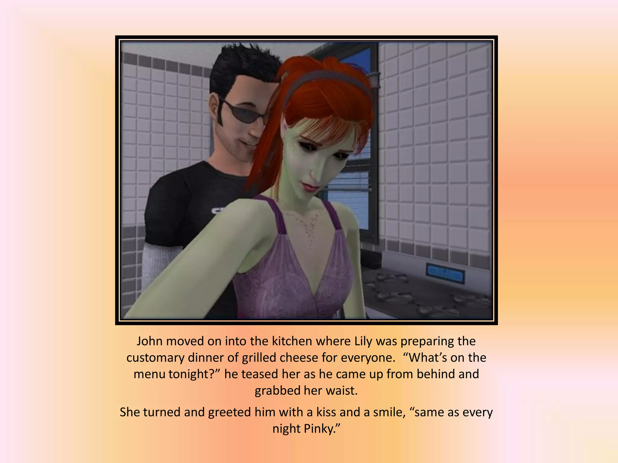John moved on into the kitchen where Lily was preparing the
customary dinner of grilled cheese for everyone. “What’s on the
menu tonight?” he teased her as he came up from behind and
grabbed her waist.
She turned and greeted him with a kiss and a smile, “same as every
night Pinky.”
 