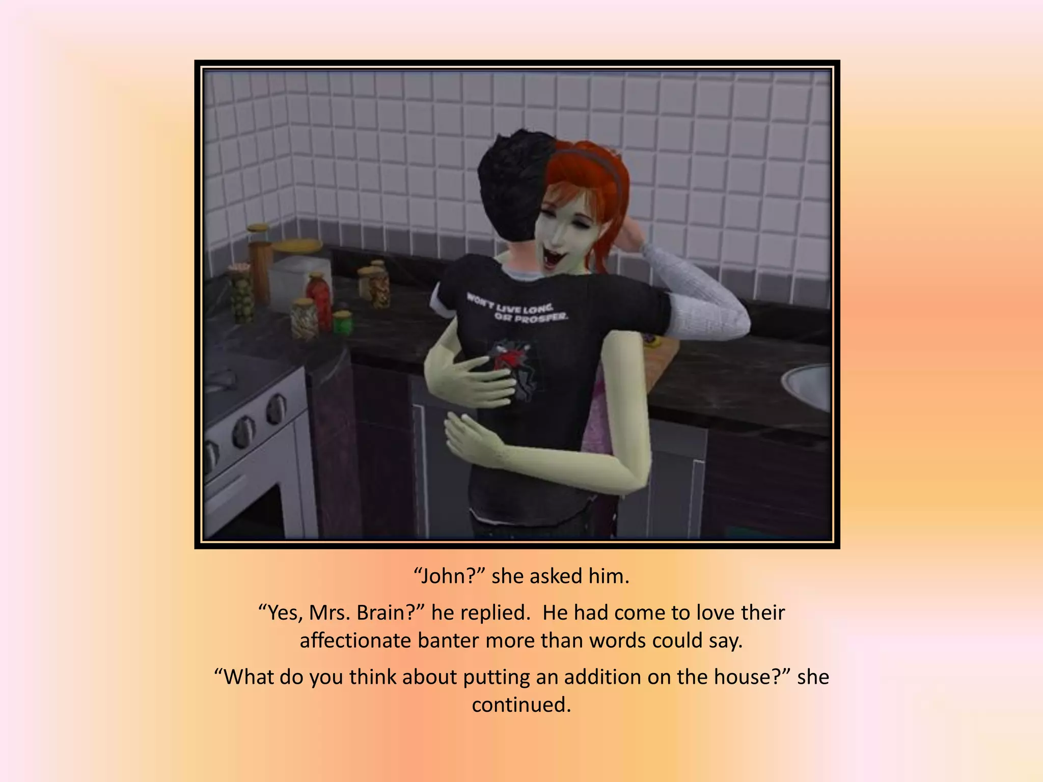 “John?” she asked him.
“Yes, Mrs. Brain?” he replied. He had come to love their
affectionate banter more than words could say.
“What do you think about putting an addition on the house?” she
continued.
 