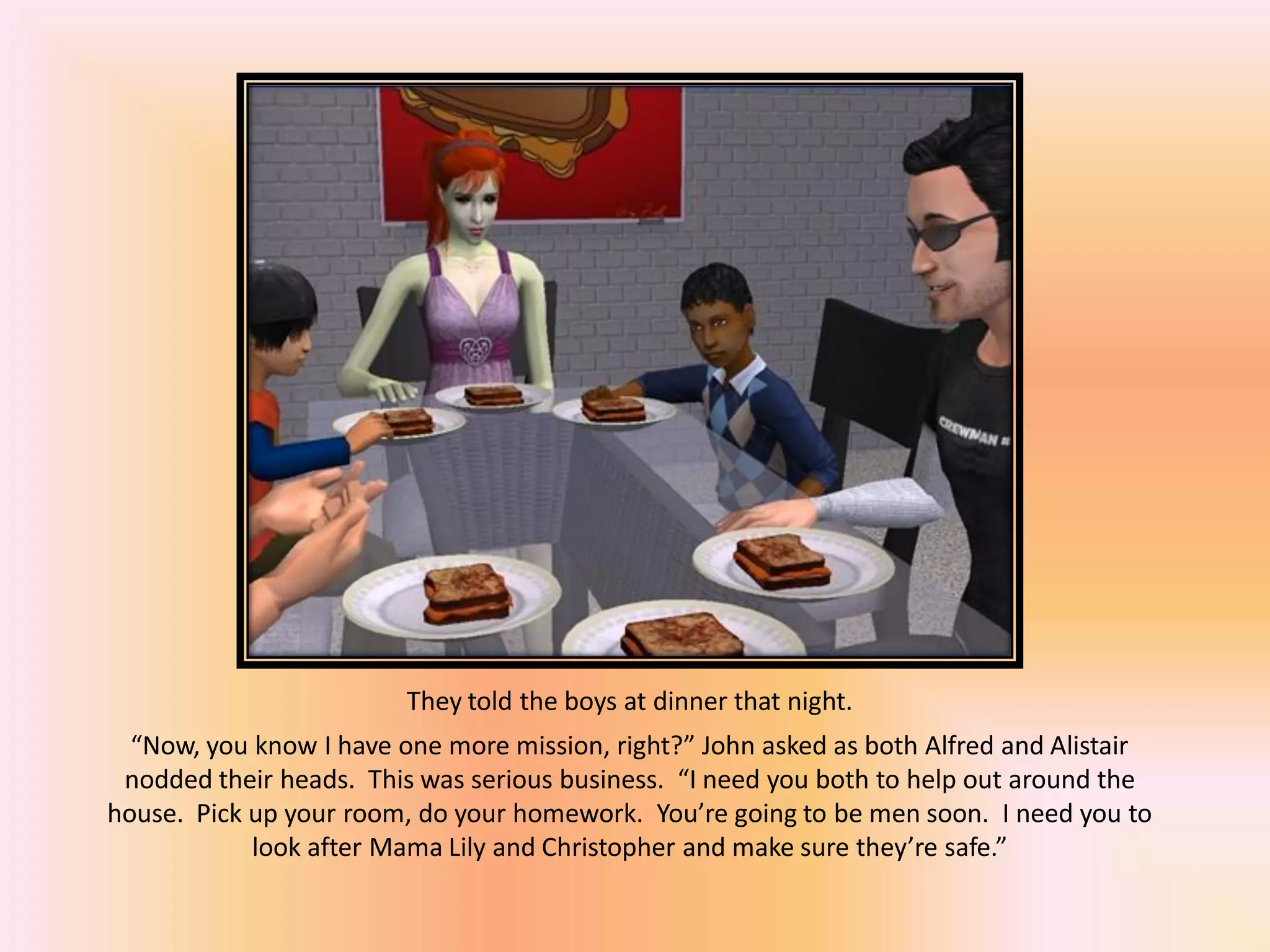 They told the boys at dinner that night.
“Now, you know I have one more mission, right?” John asked as both Alfred and Alistair
nodded their heads. This was serious business. “I need you both to help out around the
house. Pick up your room, do your homework. You’re going to be men soon. I need you to
look after Mama Lily and Christopher and make sure they’re safe.”
 
