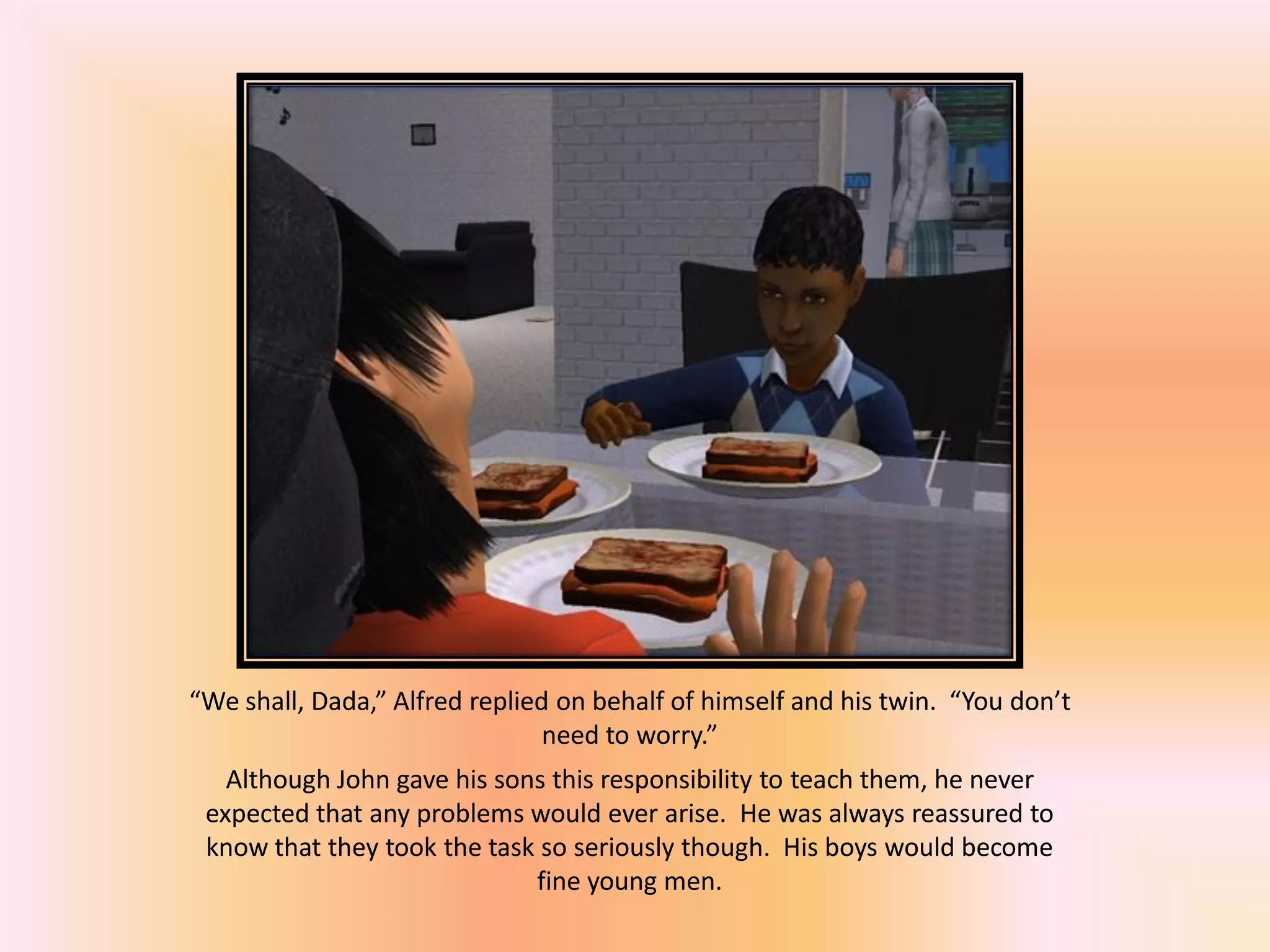 “We shall, Dada,” Alfred replied on behalf of himself and his twin. “You don’t
need to worry.”
Although John gave his sons this responsibility to teach them, he never
expected that any problems would ever arise. He was always reassured to
know that they took the task so seriously though. His boys would become
fine young men.
 