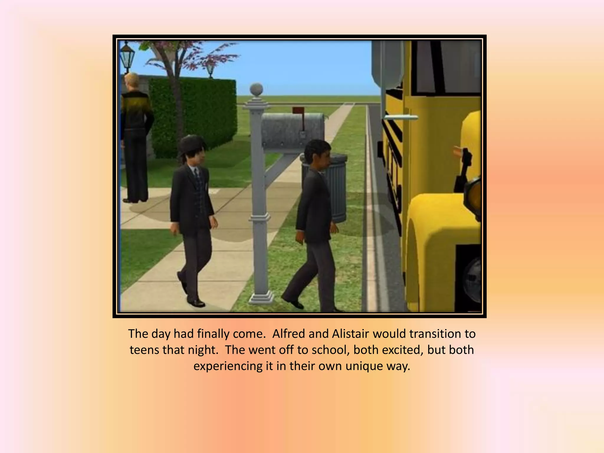 The day had finally come. Alfred and Alistair would transition to
teens that night. The went off to school, both excited, but both
experiencing it in their own unique way.
 