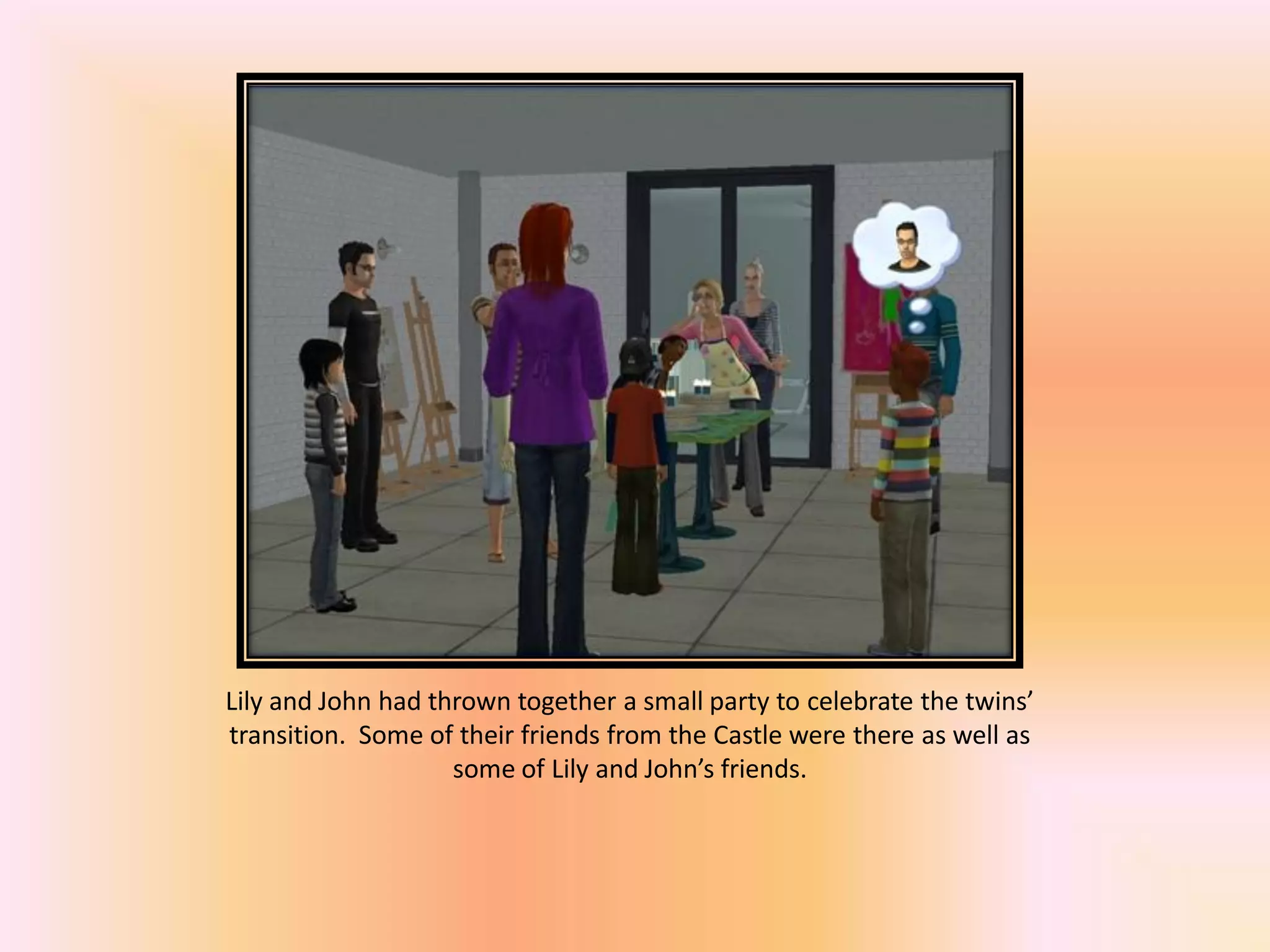 Lily and John had thrown together a small party to celebrate the twins’
transition. Some of their friends from the Castle were there as well as
some of Lily and John’s friends.
 