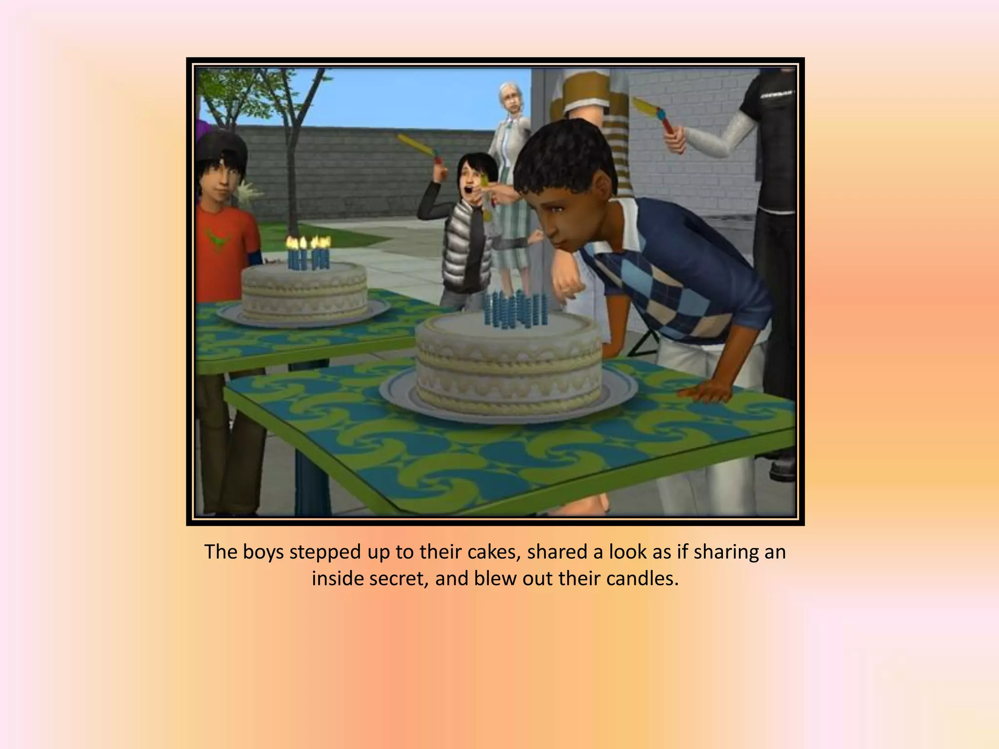 The boys stepped up to their cakes, shared a look as if sharing an
inside secret, and blew out their candles.
 