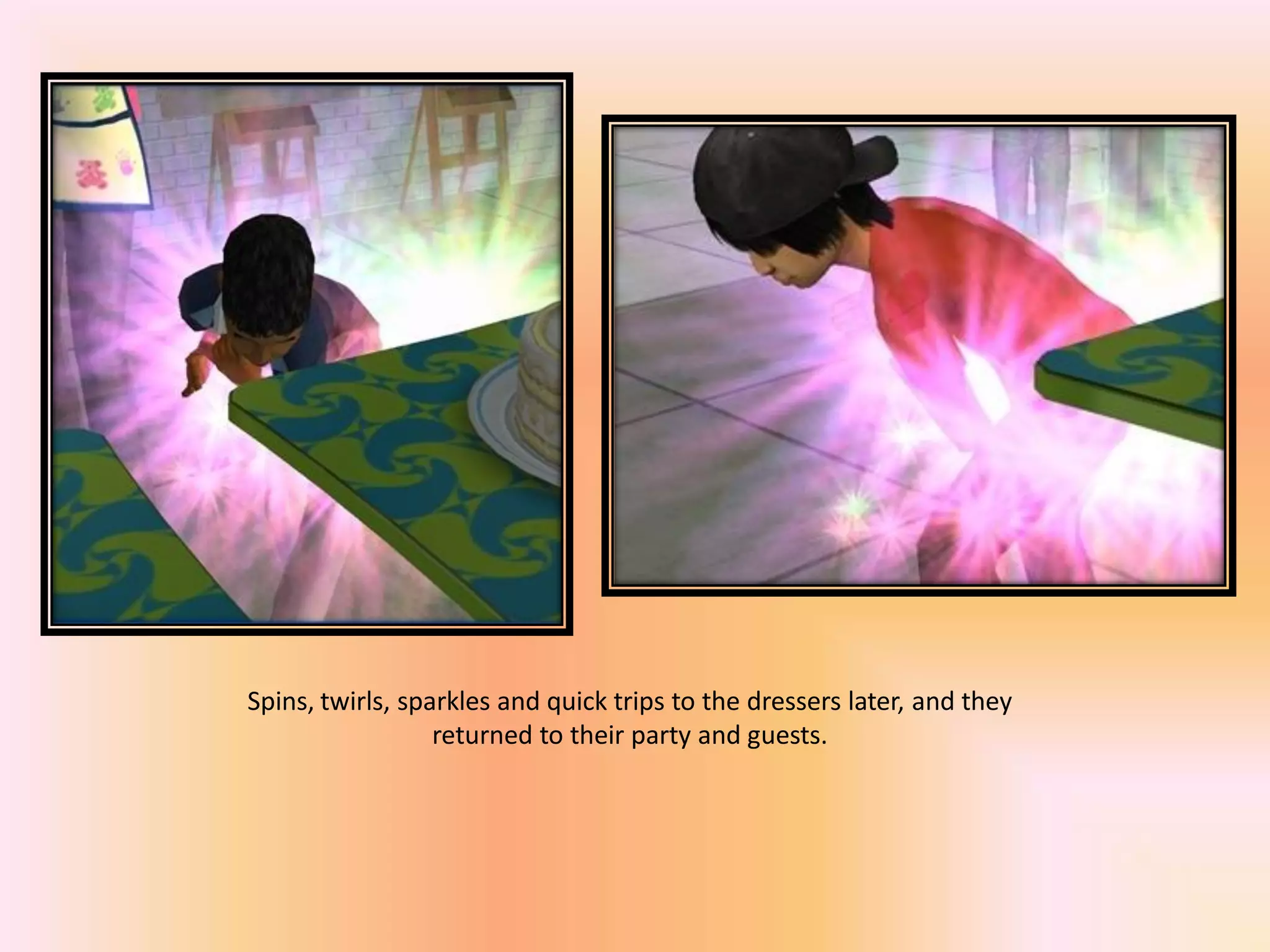 Spins, twirls, sparkles and quick trips to the dressers later, and they
returned to their party and guests.
 