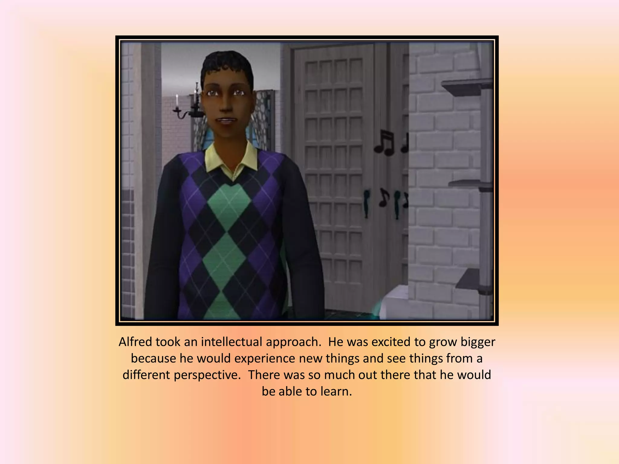 Alfred took an intellectual approach. He was excited to grow bigger
because he would experience new things and see things from a
different perspective. There was so much out there that he would
be able to learn.
 